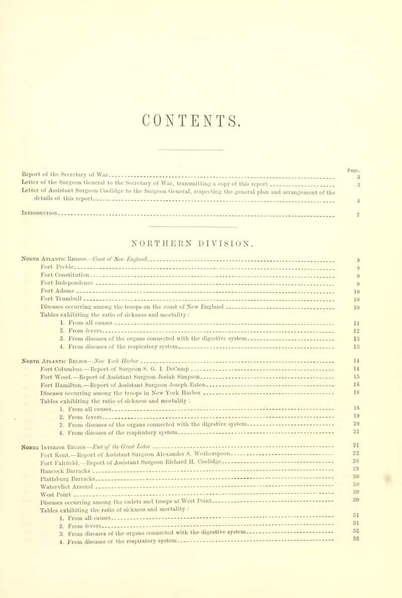 CONTENTS. Report of the Secretary of War j Letter of the Surgeon General to the Secretary of War, transmitting a copy of this report L__ 3 Letter of Assistant Surgeon Coolidge to the Surgeon General, respecting the general plan and arrangement of the details of this report _ 4 Introduction _ 7 NORTHERN DIVISION. North Atlantic Region—Coast of Neu< England 9 Fort Preble. _. 9 Fort Constitution _ 9 Fort Independence 9 Fort Adams . 10 Fort Trumbull 10 Diseases occurring among the troops on the coast of New England 10 Tables exhibiting the ratio of sickness and mortality : 1. From all causes 11 2. From fevers 12 3. From diseases of the organs connected with the digestive system 13 4. From diseases of the respiratory system. 13 North Atlantic Region—New York Harbor - 14 Fort Columbus.—Report of Surgeon S. G. I. DeCamp 14 Fort Wood.—Report of Assistant Surgeon Josiah Simpson.. - 15 Fort Hamilton.—Report of Assistant Surgeon Joseph Eaton 16 Diseases occurring among the troops in New York Harbor 18 Tables exhibiting the ratio of sickness and mortality : 1. From all causes - - 18 2. From fevers - 19 3. From diseases of the organs connected with the digestive system 20 4. From diseases of the respiratory system 21 North Interior Region—East of the Great Lakes - 21 Fort Kent.—Report of Assistant Surgeon Alexander S. Wotherspoon 22 Fort Fairfield.—Report of Assistant Surgeon Richard H. Coolidge 28 Hancock Barracks - - Plattsburg Barracks 30 Watervliet Arsenal - 30 West Point - 30 Diseases occurring among the cadets and troops at West Point 30 Tables exhibiting the ratio of sickness and mortality : 31 1. From all causes —  31 2. From fevers. -- 3. From diseases of the organs connected with the digestive system 32