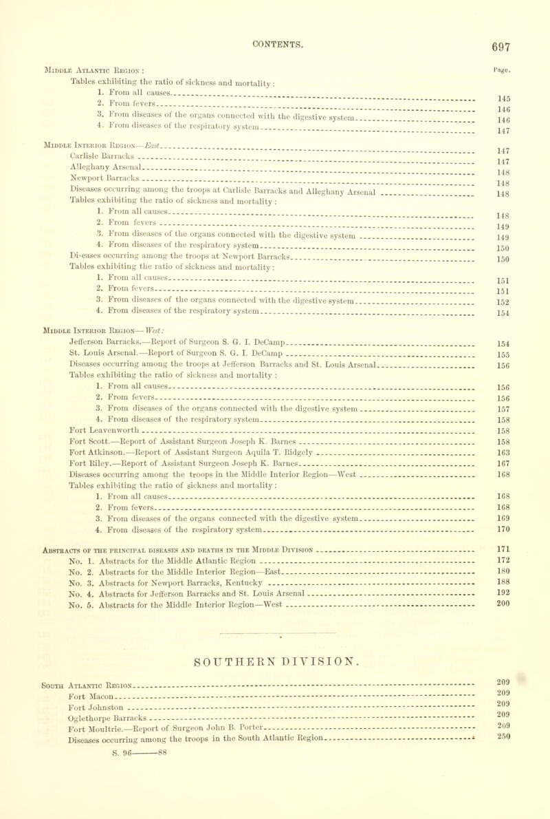 Middle Atlantic Region : ''age. Tables exhibiting the ratio of sickness and mortality : 1. From all causes . _ 2. From fevers 3. From diseases of the organs connected with the digestive system 146 4. From diseases of the respiratory system Middle Interior Region—East Carlisle Barracks . - 147 Alleghany Arsenal _ _ ^ Newport Barracks _ Diseases occurring among the troops at Carlisle Barracks and Alleghany Arsenal Y~.~.~.~. 148 Tables exhibiting the ratio of sickness and mortality: 1. From all causes 2. From fevers . . _ 3. From diseases of the organs connected with the digestive system 149 4. From diseases of the respiratory system. jjq Di-eases occurring among the troops at Newport Barracks 150 Tables exhibiting the ratio of sickness and mortality : 1. From all causes. _ _ 2. From fevers 3. From diseases of the organs connected with the digestive system 152 4. From diseases of the respiratory system 154 Middle Interior Region—West: Jefferson Barracks.—Report of Surgeon S. G. I. DeCamp 154 St. Louis Arsenal.—Report of Surgeon S. G. I. DeCamp _ I55 Diseases occurring among the troops at Jefferson Barracks and St. Louis Arsenal 156 Tables exhibiting the ratio of sickness and mortality : 1. From all causes. 156 2. From fevers 156 3. From diseases of the organs connected with the digestive system 157 4. From diseases of the respiratory system _ 158 Fort Leavenworth 158 Fort Scott.—Report of Assistant Surgeon Joseph K. Barnes 158 Fort Atkinson.—Report of Assistant Surgeon Aquila T. Ridgcly 163 Fort Riley.—Report of Assistant Surgeon Joseph K. Barnes 167 Diseases occurring among the troops in the Middle Interior Region—West 168 Tables exhibiting the ratio of sickness and mortality: 1. From all causes 108 2. From fevers 168 3. From diseases of the organs connected with the digestive system - 169 4. From diseases of the respiratory system 170 Abstracts of the principal diseases and deaths in the Middle Division 171 No. 1. Abstracts for the Middle Atlantic Region 172 No. 2. Abstracts for the Middle Interior Region—East , 180 No. 3. Abstracts for Newport Barracks, Kentucky — — 188 No. 4. Abstracts for Jefferson Barracks and St. Louis Arsenal 192 No. 5. Abstracts for the Middle Interior Region—West 200 SOUTHERN DIVISION. South Atlantic Region - 209 Fort Macon 209 Fort Johnston 209 Oglethorpe Barracks - - 209 Fort Moultrie.—Report of Surgeon John B. Porter 209 Diseases occurring among the troops in the South Atlantic Region - 250 S. 96 88