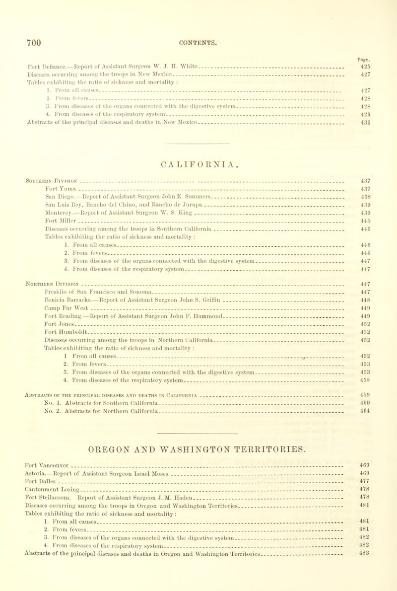 Page. Fort Defiance.—Report of Assistant Surgeon W. J. H. White 425 Diseases occurring among the troops in New Mexico 427 Tables exhibiting the ratio of sickness and mortality : 1. From all causes 427 2. From fevers - . 428 3. From diseases of the organs connected with the digestive system . 428 4. From diseases of the respiratory system 429 Abstracts of the principal diseases anil deaths in New Mexico . 431 CALIFORNIA. Southern Division — - . 437 Fort Yuma 437 San Diego.—Report of Assistant Surgeon John E. Summers . 438 San Luis Rey, Rancho del Chino, and Rancho de Jurupa 439 Monterey.—Report of Assistant Surgeon W. S. King 439 Fort Miller 445 Diseases occurring among the troops in Southern California 446 Tables exhibiting the ratio of sickness and mortality : 1. From all causes _ 446 2. From fevers -- 446 3. From diseases of the organs connected with the digestive system 447 4. From diseases of the respiratory system . 447 Northern Division -- 447 Presidio of San Francisco and Sonoma 447 Benicia Barracks.—Report of Assistant Surgeon John S. Griffin 448 Camp Far West 449 Fort Reading.—Report of Assistant Surgeon John F. Hammond 449 Fort Jones 452 Fort Humboldt 1..... . 452 Disease* occurring among the troops in Northern California 452 Tables exhibiting the ratio of sickness and mortality : 1 From all causes 452 2. From fevers 453 3. From diseases of the organs connected with the digestive system. 453 4. From diseases of the respiratory system 458 Abstracts of the principal diseases and deaths in California -- - - 459 No. 1. Abstracts for Southern California 460 No. 2. Abstracts for Northern California - — 464 OEEGON AND WASHINGTON TERRITORIES. Fort Vancouver 469 Astoria.—Report of Assistant Surgeon Israel Moses -- - 469 Fort Dalles 477 Cantonment Loring - - 478 Fort Steilacoom. Report of Assistant Surgeon J. M. Haden - - 478 Diseases occurring among the troops in Oregon and Washington Territories 481 Tables exhibiting the ratio of sickness and mortality : 1. From all causes. 481 2. From fevers 481 3. From diseases of the organs connected with the digestive system 482 4. From diseases of the respiratory system - - 482 Abstracts of the principal diseases and deaths in Oregon and Washington Territories 483