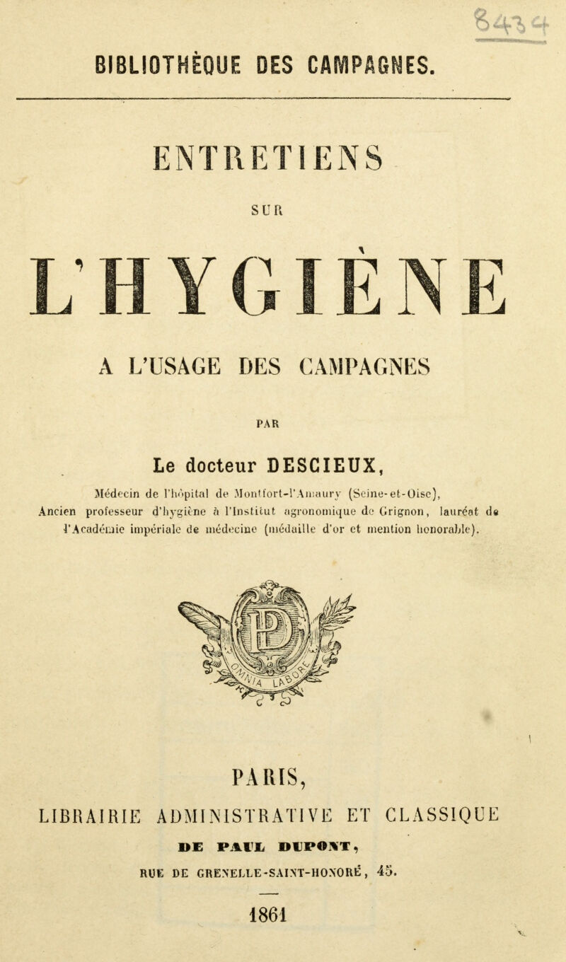 ENTRETIENS SUR L'HYGIÈNE A L'USAGE DES CAMPAGNES Le docteur DESCIEUX, Médecin de l'hôpital de Montfort-l'Aniaury (Seine-et-Oise), Ancien professeur d'hygiène à l'Institut agronomique de Grignon, lauréat de l'Académie impériale de médecine (médaille d'or et mention honorable). PARIS, LIBRAIRIE ADMINISTRATIVE ET CLASSIQUE DE PAIX DUPONT, RUE DE GRENEELE-SAINT-HOXORÉ, 45. 1861