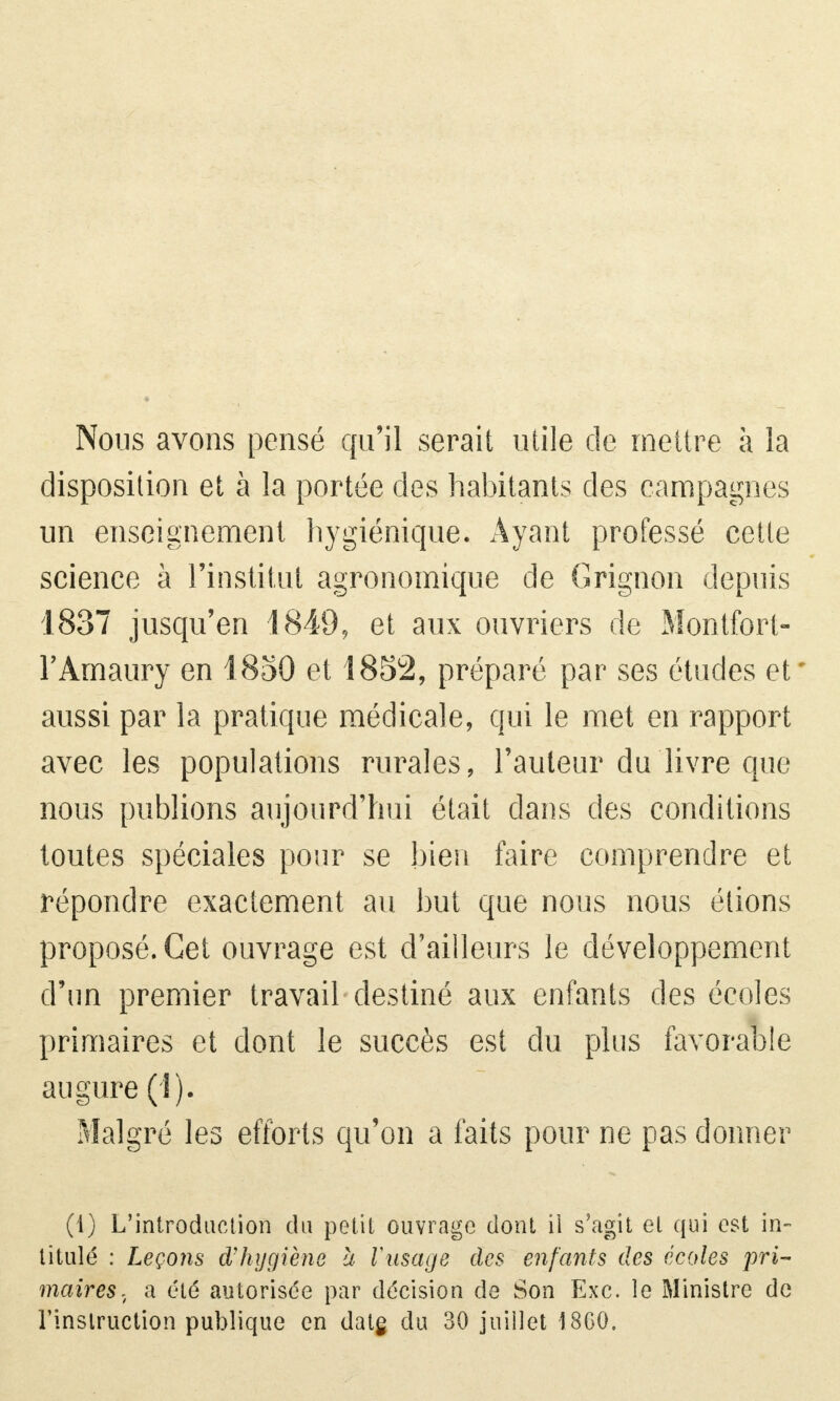 Nous avons pensé qu'il serait utile de mettre à la disposition et à la portée des habitants des campagnes un enseignement hygiénique. Ayant professé cette science à l'institut agronomique de Grignon depuis 1837 jusqu'en 1849, et aux ouvriers de Montfort- FAmaury en 1850 et 1852, préparé par ses études et aussi par la pratique médicale, qui le met en rapport avec les populations rurales, l'auteur du livre que nous publions aujourd'hui était dans des conditions toutes spéciales pour se bien faire comprendre et répondre exactement au but que nous nous étions proposé. Cet ouvrage est d'ailleurs le développement d'un premier travail destiné aux enfants des écoles primaires et dont le succès est du plus favorable augure (î). Malgré les efforts qu'on a faits pour ne pas donner (4) L'introduction du petit ouvrage dont il s'agit et qui est in- titulé : Leçons d'hygiène à l'usage des enfants des écoles pri- maires, a été autorisée par décision de Son Exc. le Ministre de l'instruction publique en date, du 30 juillet 18G0.