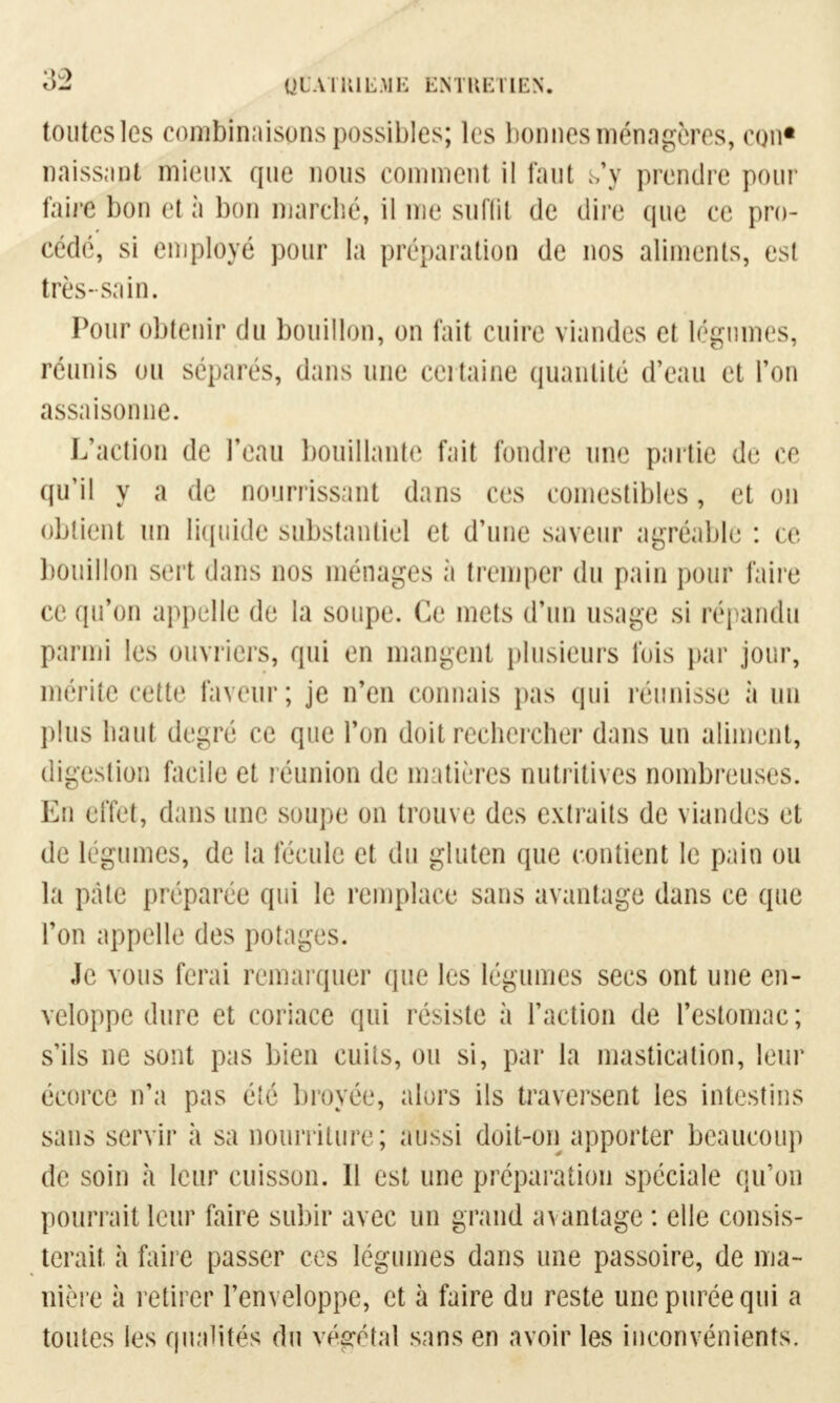 toutes les combinaisons possibles; les bonnes ménagères, con* naissant mieux que nous comment il faut s'y prendre pour faire bon et à bon marché, il nie suffit de dire que ce pro- cédé, si employé pour la préparation de nos aliments, est très-sain. Pour obtenir du bouillon, on fait cuire viandes et légumes, réunis ou sépares, dans une certaine quantité d'eau et l'on assaisonne. L'action de l'eau bouillante fait fondre une partie de ce qu'il y a de nourrissant dans ces comestibles, et on obtient un liquide substantiel et d'une saveur agréable : ce bouillon sert dans nos ménages à tremper du pain pour faire ce qu'on appelle de la soupe. Ce mets d'un usage si répandu parmi les ouvriers, qui en mangent plusieurs fois par jour, mérite cette Faveur; je n'en connais pas qui réunisse à un plus liant degré ce que Ton doit rechercher dans un aliment, digestion facile et réunion de matières nutritives nombreuses. En effet, dans une soupe on trouve des extraits de viandes et de légumes, de la fécule et du gluten que contient le pain ou la pâte préparée qui le remplace sans avantage dans ce que l'on appelle des potages. Je vous ferai remarquer que les légumes secs ont une en- veloppe dure et coriace qui résiste à l'action de l'estomac; s'ils ne sont pas bien cuits, ou si, par la mastication, leur écorce n'a pas été broyée, alors ils traversent les intestins sans servir à sa nourriture; aussi doit-on apporter beaucoup de soin h leur cuisson. Il est une préparation spéciale qu'on pourrait leur faire subir avec un grand avantage : elle consis- terait à faire passer ces légumes dans une passoire, de ma- nière à retirer l'enveloppe, et à faire du reste une purée qui a toutes les qualités du végétal sans en avoir les inconvénients.