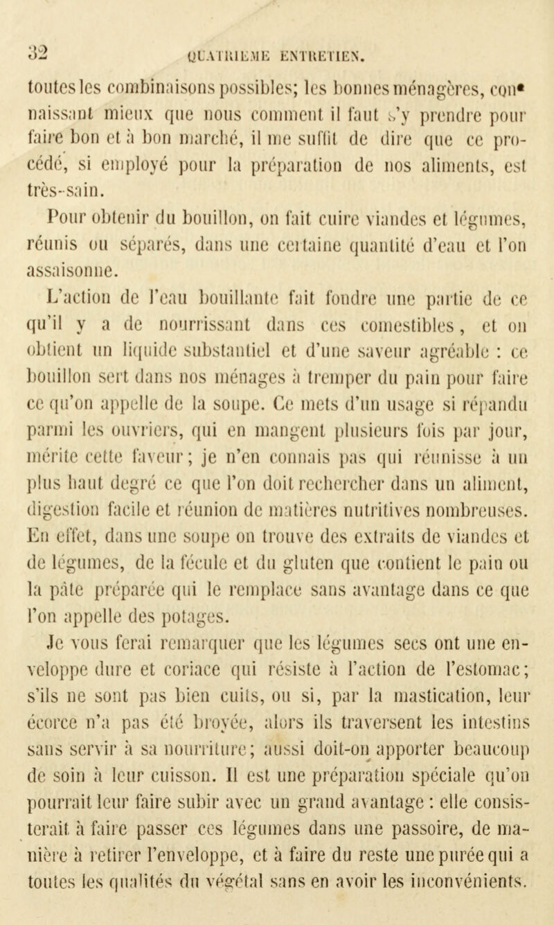 toutes les combinaisons possibles; les bonnes ménagères, con* naissant mieux que nous comment il faut s'y prendre pour faire bon et à bon marché, il nie suffit de dire que ce pro- cédé, si employé pour la préparation de nos aliments, est très-sain. Pour obtenir du bouillon, on fait cuire viandes et légumes, réunis ou sépares, dans une certaine quantité d'eau et l'on assaisonne. L'action de l'eau bouillante fait fondre une partie de ce qu'il y a de nourrissant dans ces comestibles, et on obtient un liquide substantiel et d'une saveur agréable : ce bouillon sert dans nos ménages à tremper du pain pour faire ce qu'on appelle de la soupe. Ce mets d'un usage si répandu parmi les ouvriers, qui en mangent plusieurs fois par jour, mérite cette Faveur; je n'en connais pas qui réunisse à un plus liant degré ce que Ton doit rechercher dans un aliment, digestion facile et réunion de matières nutritives nombreuses. En effet, dans une soupe on trouve des extraits de viandes et de légumes, de la fécule et du gluten que contient le pain ou la pâte préparée qui le remplace sans avantage dans ce que l'on appelle des potages. Je vous ferai remarquer que les légumes secs ont une en- veloppe dure et coriace qui résiste à l'action de l'estomac; s'ils ne sont pas bien cuits, ou si, par la mastication, leur écorce n'a pas été broyée, alors ils traversent les intestins sans servir à sa nourriture; aussi doit-on apporter beaucoup de soin h leur cuisson. Il est une préparation spéciale qu'on pourrait leur faire subir avec un grand avantage : elle consis- terait à faire passer ces légumes dans une passoire, de ma- nière à retirer l'enveloppe, et à faire du reste une purée qui a toutes les qualités du végétal sans en avoir les inconvénients.