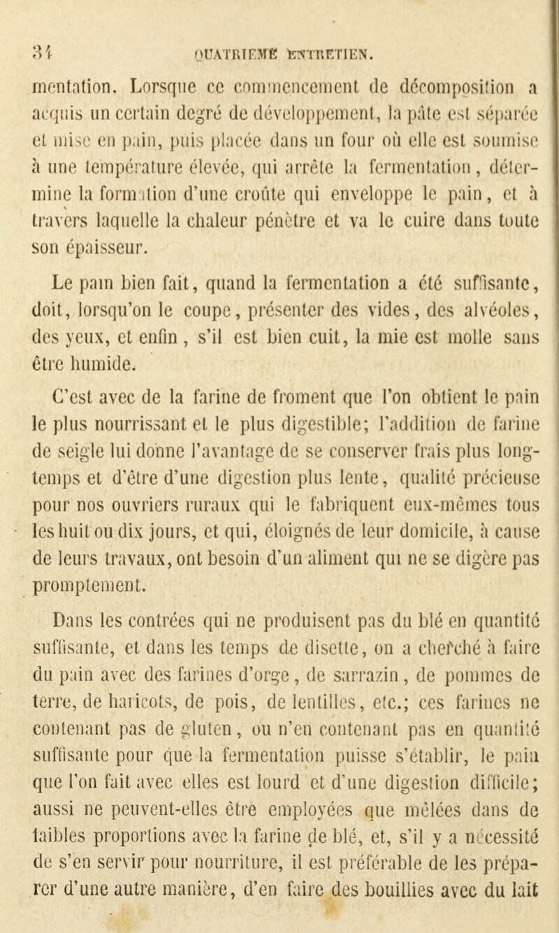 mcntntion. Lorsque ce commencement de décomposiîion a acquis un certain degré de développement, la pale esl séparée et piise en pain, puis placée dans un four où elle est soumise à une température élevée, qui arrête la fermentation , délcr- mine la formation d'une croûte qui enveloppe le pain, cl à travers laquelle la chaleur pénètre et va le cuire dans toute son épaisseur. Le pain bien fait, quand la fermentation a été suffisante, doit, lorsqu'on le coupe, présenter des vides, des alvéoles, des yeux, et enfin , s'il est bien cuit, la mie est molle sans être humide. C'est avec de la farine de froment que Ton obtient le pain le plus nourrissant et le plus digestible; l'addition de farine de seigle lui donne l'avantage de se conserver frais plus long- temps et d'être d'une digestion plus lente, qualité précieuse pour nos ouvriers ruraux qui le fabriquent eux-mêmes tous les huit ou dix jours, et qui, éloignés de leur domicile, à cause de leurs travaux, ont besoin d'un aliment qui ne se digère pas promptement. Dans les contrées qui ne produisent pas du blé en quantité suffisante, et dans les temps de disette, on a cherché à faire du pain avec des farines d'orge, de sarra/in, de pommes de terre, de haricots, de pois, de lentilles, etc.; ces farines ne contenant pas de gluten, ou n'en contenant pas en quantité suffisante pour que la fermentation puisse s'établir, le pain que l'on fait avec elles est lourd et d'une digestion difficile; aussi ne peuvent-elles être employées que mêlées dans de faibles proportions avec la farine de blé, et, s'il y a nécessité de s'en servir pour nourriture, il est préférable de les prépa- rer d'une autre manière, d'en faire des bouillies avec du lait