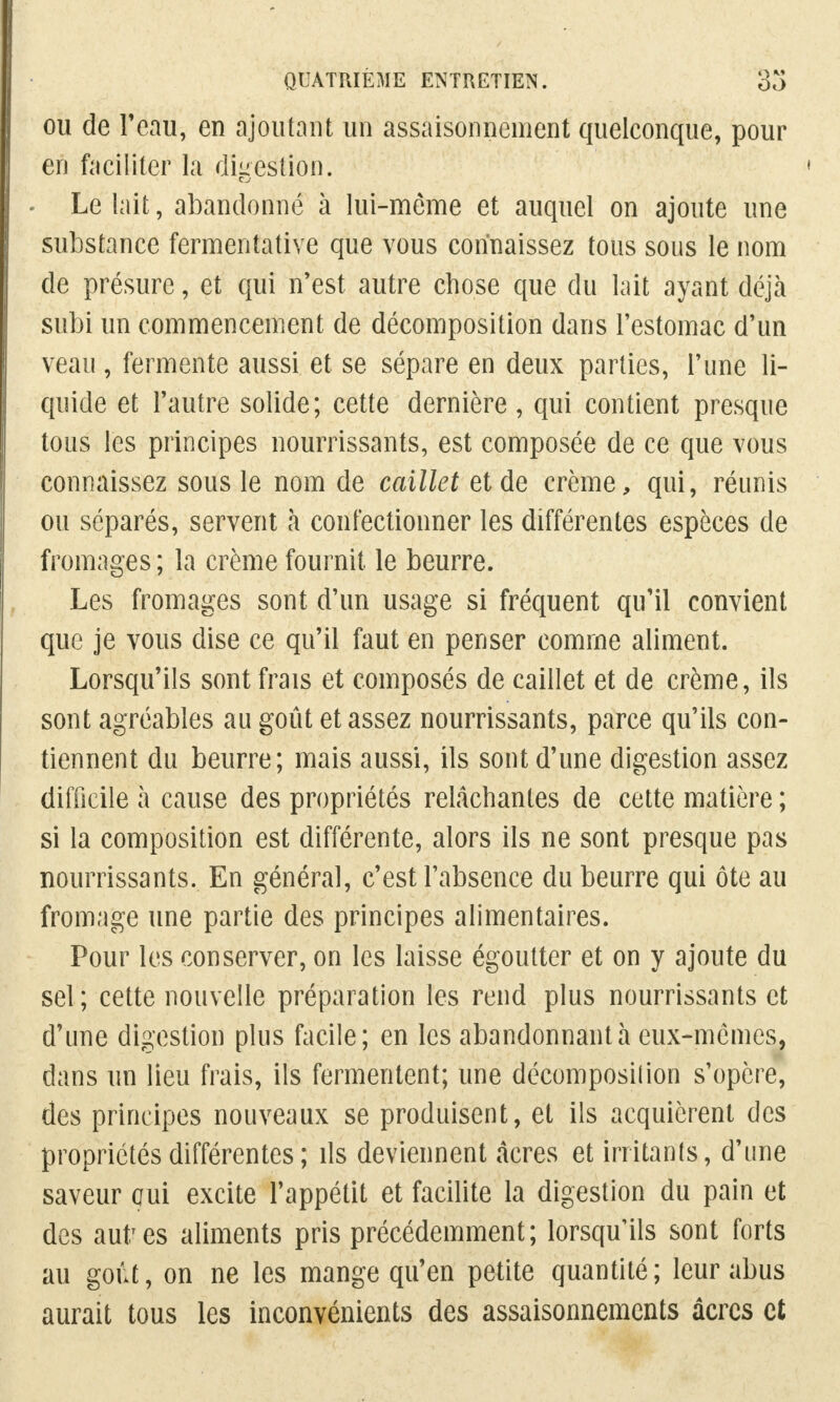 ou de Fëau, en ajoutant un assaisonnement quelconque, pour en faciliter la digestion. Le lait, abandonné à lui-môme et auquel on ajoute une substance fermentative que vous connaissez tous sous le nom de présure, et qui n'est autre chose que du lait ayant déjà subi un commencement de décomposition dans l'estomac d'un veau, fermente aussi et se sépare en deux parties, l'une li- quide et l'autre solide; cette dernière, qui contient presque tous les principes nourrissants, est composée de ce que vous connaissez sous le nom de caillet et de crème, qui, réunis ou séparés, servent à confectionner les différentes espèces de fromages ; la crème fournit le beurre. Les fromages sont d'un usage si fréquent qu'il convient que je vous dise ce qu'il faut en penser comme aliment. Lorsqu'ils sont frais et composés de caillet et de crème, ils sont agréables au goût et assez nourrissants, parce qu'ils con- tiennent du beurre; mais aussi, ils sont d'une digestion assez difficile à cause des propriétés relâchantes de cette matière ; si la composition est différente, alors ils ne sont presque pas nourrissants. En général, c'est l'absence du beurre qui ôte au fromage une partie des principes alimentaires. Pour les conserver, on les laisse égoutter et on y ajoute du sel; cette nouvelle préparation les rend plus nourrissants et d'une digestion plus facile; en les abandonnant à eux-mêmes, dans un lieu frais, ils fermentent; une décomposilion s'opère, des principes nouveaux se produisent, et ils acquièrent des propriétés différentes ; ils deviennent acres et irritants, d'une saveur oui excite l'appétit et facilite la digestion du pain et des autres aliments pris précédemment; lorsqu'ils sont forts au goût, on ne les mange qu'en petite quantité; leur abus aurait tous les inconvénients des assaisonnements acres et