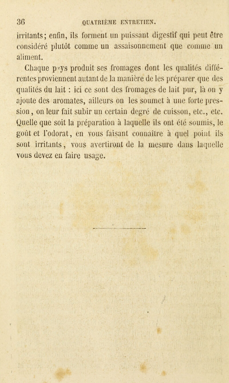 irritants; enfin, ils forment un puissant digestif qui peut être considéré plutôt comme un assaisonnement que connue un aliment. Chaque p*ys produit ses fromages dont les qualités diffé- rentes proviennent autant de la manière de les préparer que des qualités du lait : ici ce sont des fromages de lait pur, là on y ajoute des aromates, ailleurs on les soumet à une forte pres- sion , on leur fait subir un certain degré de cuisson, etc., etc. Quelle que soit la préparation à laquelle ils ont été soumis, le goût et l'odorat, en vous faisant connaître à quel point ils sont irritants, vous avertiront de la mesure dans laquelle vous devez en faire usage.