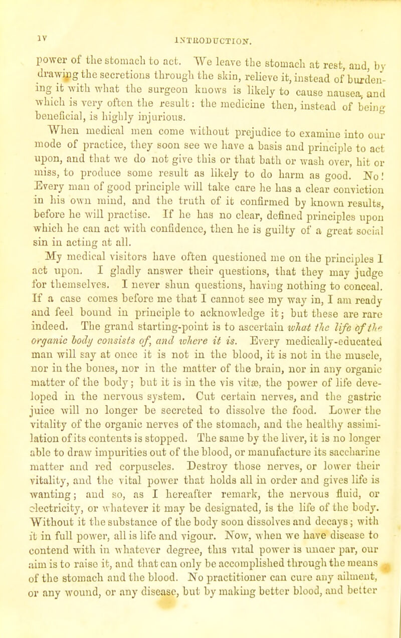 ljrxaoDxrcTioK. power of the stomach to act. We leave the stomach at rest, and, by drawing the secretions through the skin, relieve it, instead of burden- ing it with what the surgeon knows is likely to cause nausea, and which is very often the result: the medicine then, instead of being beneficial, is highly injurious. When medical men come without prejudice to examine into our mode of practice, they soon see we have a basis and principle to act upon, and that we do not give this or that bath or wash over, hit or miss, to produce some result as likely to do harm as good. No! Every man of good principle will take care lie has a clear conviction in his own mind, and the truth of it confirmed by known results, before he will practise. If he has no clear, defined principles upon which he can act with confidence, then he is guilty of a great social sin in acting at all. My medical visitors have often questioned me on the principles 1 act upon. I gladly answer their questions, that they may judge for themselves. I never shun questions, having nothing to conceal. If a case comes before me that I cannot see my way in, I am ready and feel bound in principle to acknowledge it; but these are rare indeed. The grand starting-point is to ascertain what Hie life oftl» organic oody consists of, and where it is. Every medically-educated man will say at once it is not in the blood, it is not in the muscle, nor in the bones, nor in the matter of the brain, nor in any organic matter of the body; but it is in the vis vitse, the power of life deve- loped in the nervous system. Cut certain nerves, and the gastric juice will no longer be secreted to dissolve the food. Lower the vitality of the organic nerves of the stomach, and the healthy assimi- lation of its contents is stopped. The same by the liver, it is no longer able to draw impurities out of the blood, or manufacture its saccharine matter and red corpuscles. Destroy those nerves, or lower then- vitality, and the vital power that holds all in order and gives life is wanting; and so, as I hereafter remark, the nervous fluid, or electricity, or whatever it may be designated, is the life of the body. Without it the substance of the body soon dissolves and decays; with it in full power, all is life and vigour. Now, when we have disease to contend with in whatever degree, this vital power is unaer par, our aim is to raise it, and that can only be accomplished through the means of the stomach and the blood. No practitioner can cure any ailment, or any wound, or any disease, but by making better blood, and better