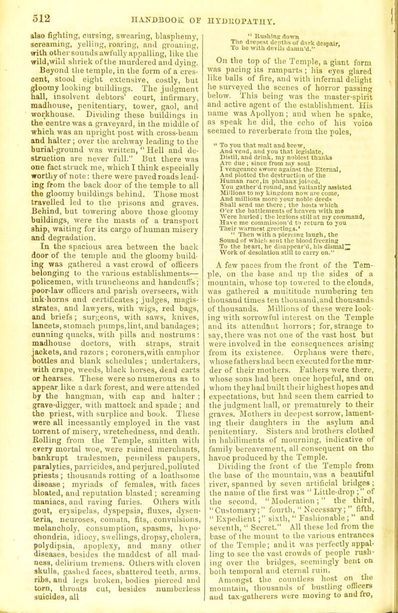 also fighting, cm-sing, swearing, blasphemy, screaming, yelling, roaring, and groaning, with other sounds awfully appalling, like the wild,wild shriek of the murdered and dying. Beyond the temple, in the form of a cres- cent, stood eight extensive, costly, but gloomy looking buildings. The judgment hall, insolvent debtors' court, infirmary, madhouse, penitentiary, tower, gaol, and workhouse. Dividing these buildings in the centre was a graveyard, in the middle of which was an upright post with cross-beam and halter; over the archway leading to the burial-ground was written,  Hell and de- struction are never full. But there was one fact struck me, which I think especially worthy of note: there were paved roads lead- ing from the back door of the temple to all the gloomy buildings behind. Those most travelled led to the prisons and graves. Behind, but towering above those gloomy buildings, were the masts of a transport ship, waiting for its cargo of human misery and degradation. In the spacious area between the back door of the temple and the gloomy build- ing was gathered a vast crowd of officers belonging to the various establishments— policemen, with truncheons and handcuffs; poor-law officers and parish overseers, with ink-horns and certificates; judges, magis- strates, and lawyers, with wigs, red bags, and briefs ; surgeons, with saws, knives, lancets, stomach pumps,lint,and bandages; cunning quacks, with pills and nostrums: madhouse doctors, with straps, strait jackets, and razors ; coroners,with camphor bottles and blank schedules ; undertakers, with crape, weeds, black horses, dead carts or hearses. These were so numerous as to appear like a dark forest, and were attended by the hangman, with cap and halter; grave-digger, with mattock and spade ; and the priest, with surplice and book. These were all incessantly employed in the vast torrent of misery, wretchedness, and death. Rolling from the Temple, smitten with every mortal woe, were ruined merchants, bankrupt tradesmen, penniless paupers, paralytics, parricides, and perjured,polluted priests ; thousands rotting of a loathsome disease; myriads of females, with faces bloated, and reputation blasted ; screaming maniacs, and raving furies. Others with gout, erysipelas, dyspepsia, fluxes, dysen- teria, neuroses, comuta, fits, convulsions, melancholy, consumption, spasms, hypo- chondria, idiocy, swellings, dropsy, cholera, polydipsia, apoplexy, and many other diseases, besides the maddest of all mad- ness, delirium tremens. Others with cloven skulls, gashed faces, shattered teeth, arms, rihs, and legs broken, bodies pierced and torn, throats cut, besides numberless suicides, all HYDUOPATHY.  Hushing down The deepest depths of dark despair. To bo with dovUa danm'd. On the top of the Temple, a giant form was pacing its ramparts ; his eyes glared like balls of fire, and with infernal delight he surveyed the scenes of horror passing below. This being was the master-spirit and active agent of the establishment. His name was Apollyon; and when he spake, as speak he did, the echo of his voics seemed to reverberate from the poles,  To you that malt and brew, And vend, and you that legislate, Distil, and drink, my noblest thanks Arc due; sinee from my soul I vengeance swore against the Eternal, And plotted the destruction of the Human race,in phalanx joined. You gather'u round, and valiantly assisted Millions to my kingdom now are come, And millions more your noble deeds Shall send ine there; the hosts which O'er the battlements of heaven with mo Were hurled; the legions still at my command. Have me commission'd to return to you Their warmest greetings.'  Then with a piercing laugh, the Sound of which sent the blood freezing To the heart, he disappear'd, his dismal Work of desolation still to carry on. A few paces from the front of the Tem- ple, on the base and up the sides of a mountain, whose top towered to the clouds, was gathered a multitude numbering ten thousand times ten thousand,and thousands of thousands. Millions of these were look- ing with sorrowful interest on the Temple and its attendant horrors; for,strange to say, there was not one of the vast host but were involved in the consequences arising from its existence. Orphans were there, whose fathers had been executed forthe mur- der of their mothers. Fathers were there, whose sons had been once hopeful, and on whom they had bnilt their highest hopes and expectations, but had seen them carried to the judgment hall, or prematurely to their graves. Mothers in deepest sorrow, lament- ing their daughters in the asylum and penitentiary. Sisters and brothers clothed in habiliments of mourning, indicative of family bereavement, all consequent on tho havoc produced by the Temple. Dividing the front of the Temple from the base of the mountain, was a beautiful river, spanned by seven artificial bridges; the name of the first was  Little-drop ; of the second, Moderation; the third, Customary; fourth,  Necessary;  fifth,  Expedient ; sixth,  Fashionable ;  and seventh,  Secret. All these led from the base of the mount to the various entrances of the Temple; audit was perfectly appal- ling to see the vast crowds of people rush- ing over the bridges, seemingly bent on both temporal and eternal ruin. Amongst the countless host on the mountain, thousands of bustling officers and tax-gatherers were moving to and fro,