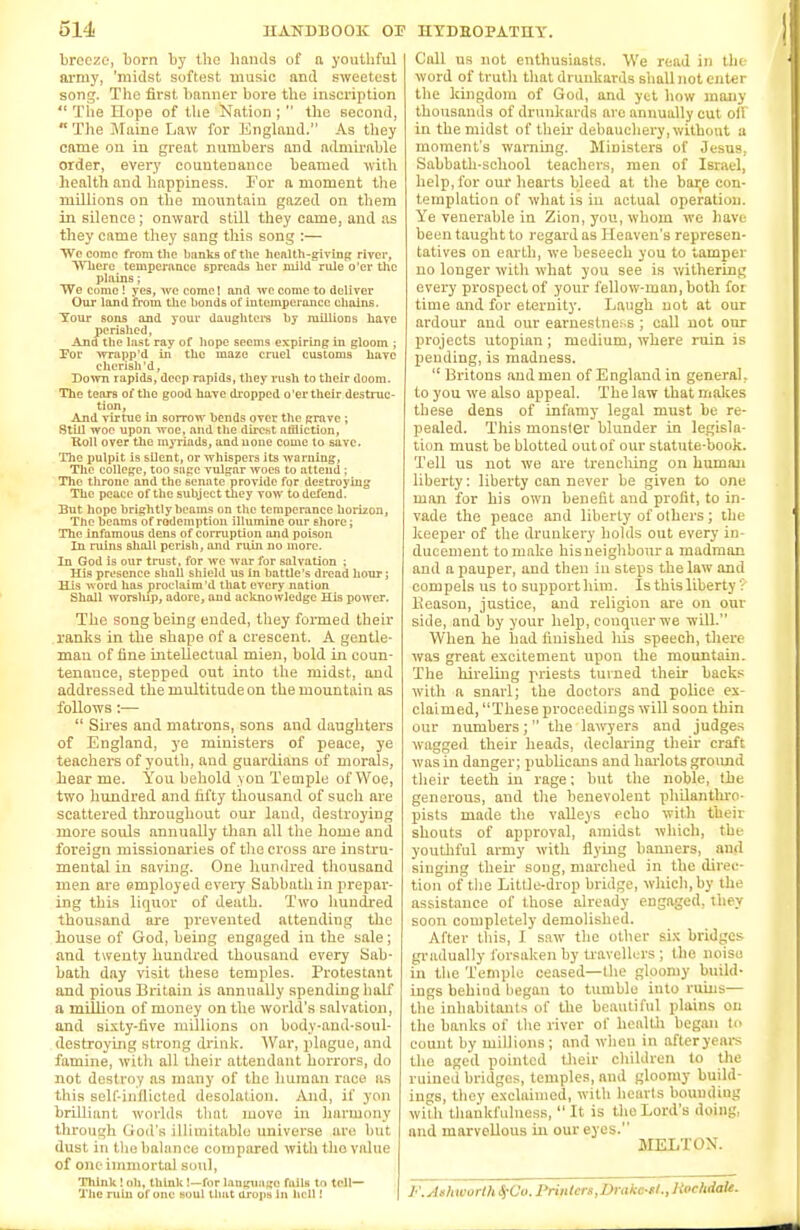 breeze, born by the hands of a youthful army, 'midst softest music and sweetest song. The first banner bore the inscription  The Hope of the Nation ;  the second,  The Maine Law for England. As they came on in great numbers and admirable order, every countenance beamed with health and happiness. For a moment the millions on the mountain gazed on them in silence; onward still they came, and as they came they sang this song :— We come from the banks of the health-giving river, Where temperance spreads her mild rule o'er the plains; We come 1 yes, we come! and we come to deliver Our land from the bonds of intemperance chains. Tour sons and your daughter's by millions have perished, And the last ray of hope seems expiring in gloom ; For wrapp'd in the maze cruel customs have cherish'd, Down rapids, deep rapids, they rush to their doom. The tears of the good have dropped o'er their destruc- tion, And virtue in sorrow bends over the grave ; Still woe upon woe, and the direst affliction, Hon over the myriads, and none come to save. The pulpit is silent, or whispers its warning, The college, too sage vulgar woes to attend : Tlxe throne and the senate provide for destroying The peace of the subject they vow to defend. But hope brightly beams on the temperance horizon, The beams of rodemption illumine our shore; The infamous dens of corruption and poison In ruins shall perish, and ruin no more. In God is our trust, for we war for salvation ; His presence shall shield us In battle's dread hour; His word has proclaim'd that every nation Shall worslup, adore, and acknowledge His power. The song being ended, they formed their ranks in the shape of a crescent. A gentle- man of fine intellectual mien, bold in coun- tenance, stepped out into the midst, and addressed the multitude on the mountain as follows:—  Sires and matrons, sons and daughters of England, ye ministers of peace, ye teachers of youth, and guardians of morals, bear me. You behold yon Temple of Woe, two hundred and fifty thousand of such are scattered throughout our land, destroying more souls annually than all the home and foreign missionaries of the cross are instru- mental in saving. One hundred thousand men are employed every Sabbath in prepar- ing this liquor of death. Two hundred thousand are prevented attending the house of God, being engaged in the sale; and twenty hundred thousand every Sab- bath day visit these temples. Protestant and pious Britain is annually spending half a million of money on the world's salvation, and sixty-five millions on body-and-soul- destroying strong drink. War, plague, and famine, witli all their attendant horrors, do not destroy as many of the human race as this self-inflicted desolation. And, if yon brilliant worlds that move in harmony through God's illimitable .universe are hut dust in the balance compared with the value of one immortal soul, Think ! oh, think !—for language fails to tell— The ruin of one soul that drops la hell! Call us not enthusiasts. We read in the word of truth that drunkards shall not enter the kingdom of God, and yet how many thousands of drunkards are annually cut oil in the midst of their debauchery, without a moment's warning. Ministers of Jesus, Sabbath-school teachers, men of Israel, help, for our hearts bleed at the bar,e con- templation of what is in actual operation. Ye venerable in Zion, you, whom we have been taught to regard as Heaven's represen- tatives on earth, we beseech you to tamper no longer with what you see is withering every prospect of your fellow-man, both for time and for eternity. Laugh not at our ardour and our earnestness ; call not onr projects Utopian ; medium, where ruin is pending, is madness.  Britons and men of England in general, to you we also appeal. The law that makes these dens of infamy legal must be re- pealed. This monster blunder in legisla- tion must be blotted out of our statute-book. Tell us not we are trenching on human liberty: liberty can never be given to one man for his own benefit and profit, to in- vade the peace and liberty of others; the keeper of the druukery holds out every in- ducement to make hisneighbour a madman and a pauper, and then in steps the law and compels us to supporthim. Is this liberty 3 Beasou, justice, and religion are on our side, and by your help, conquer we will. When he had finished his speech, there was great excitement upon the mountain. The hireling priests turned their backs with a snarl; the doctors and police ex- claimed, These proceedings will soon thin our numbers; the lawyers and judges wagged their heads, declaring their craft was in danger; publicans and harlots ground their teeth in rage; but the noble, the generous, and the benevolent philanthro- pists made the valleys echo with their shouts of approval, amidst which, the youthful army with flying banners, and singing their song, marched in the direc- tion of the Little-drop bridge, which, by the assistance of those already engaged, ihey soon completely demolished. After this, I saw the other six bridges gradually forsaken by travellers; the noiso in the Temple ceased—the gloomy build- ings behind began to tumble into ruins— the inhabitants of the beautiful plains on the banks of the river of health began to count by millions; and when in afteryears the aged pointed their children to the ruined bridges, temples, and gloomy build- ings, they exclaimed, with hearts bounding with thankfulness,  It is the Lord's doing, and marvellous in our eyes. MELTON. F.Ashworth^Uo. Printers, Drakc-tl.,livchdaU.