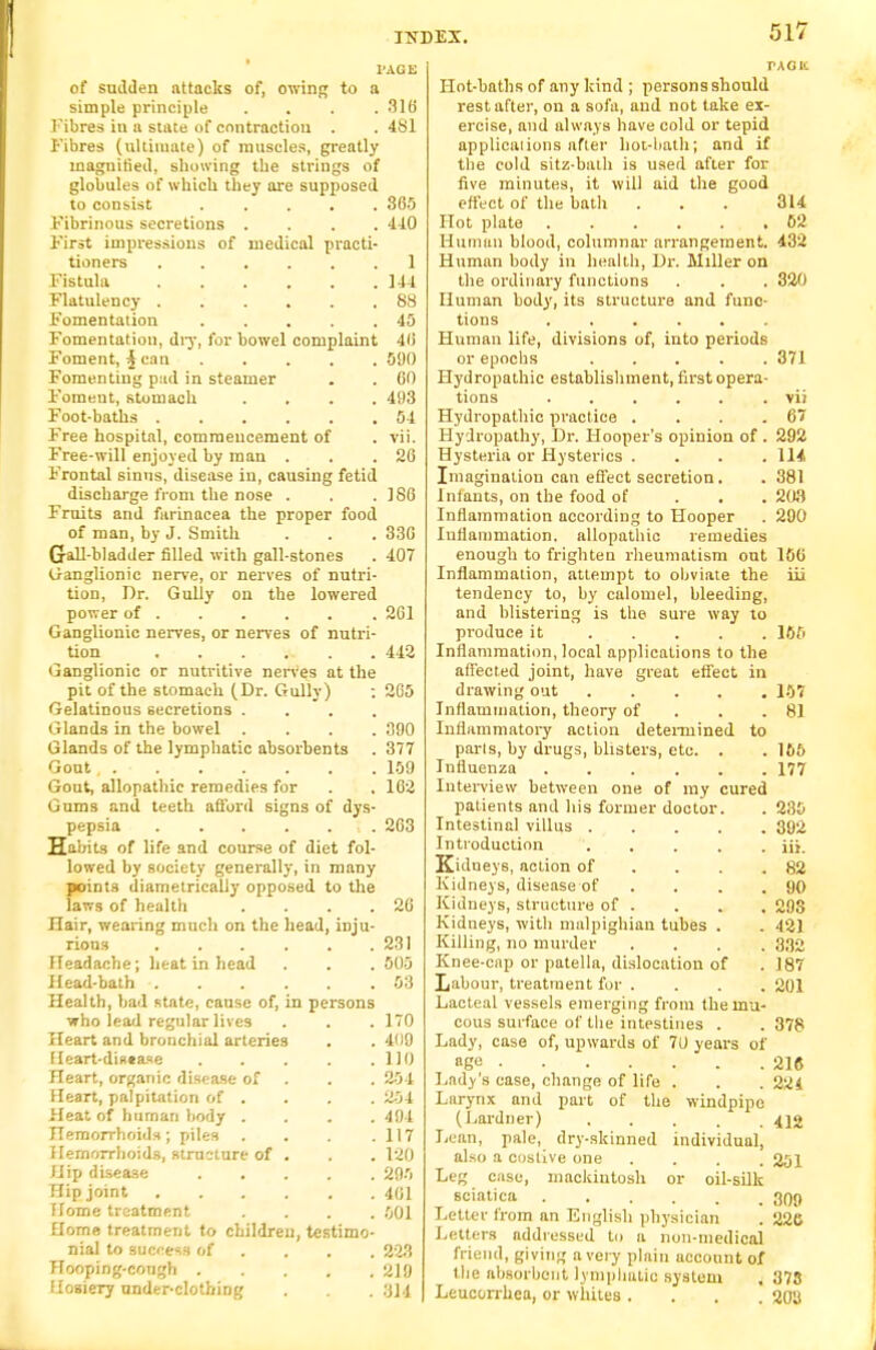 PASS of sudden attacks of, owing to a simple principle .... 316 Fibres in a state of contraction . . 481 Fibres (ultimate) of muscles, greatly magnitied, showing the strings of globules of which they are supposed to consist ..... 365 Fibrinous secretions .... 410 First impressions of medical practi- tioners 1 Fistula 144 Flatulency 88 Fomentation 45 Fomentation, dry, for bowel complaint 46 Foment, i can 590 Fomenting pad in steamer . . 60 Foment, stomach .... 403 Foot-baths 54 Free hospital, commencement of . vii. Free-will enjoyed by man . . .26 Frontal sinus, disease in, causing fetid discharge from the nose . . .186 Fruits and farinacea the proper food of man, by J. Smith . . . 336 Gall-bladder filled with gall-stones . 407 Ganglionic nerve, or nerves of nutri- tion, Dr. Gully on the lowered power of 261 Ganglionic nerves, or nerves of nutri- tion ....... 442 Ganglionic or nutritive nerves at the pit of the stomach (Dr. Gully) ; 2G5 Gelatinous secretions .... Glands in the bowel .... 390 Glands of the lymphatic ahsorbents . 377 Gout 159 Gout, allopathic remedies for . . 162 Gums and teeth afford signs of dys- pepsia 263 Habits of life and course of diet fol- lowed by society generally, in many point3 diametrically opposed to the laws of health . . . .26 Hair, wearing much on the head, inju- rious 231 Headache; heat in head . . . 505 Head-bath 53 Health, bad state, cause of, in persons who lead regular lives . . . 170 Heart and bronchial arteries . . 409 Heart-disease . . . .110 Heart, organic disease of . . 254 Heart, palpitation of . . . . 254 Heat of human body .... 494 Hemorrhoids; piles . . . .117 Hemorrhoids, structure of . . . 120 Hip disease 295 Hip joint 4G1 Home treatment .... 501 Home treatment to children, testimo- nial to success of ... 223 Hooping-cough 210 Hosiery under-clothing . . . tag n: Hot-baths of any hind ; personsshould rest after, on a sofa, and not take ex- ercise, and always have cold or tepid applicaiions after hot-bath; and if the cold sitz-bath is used after for five minutes, it will aid the good effect of the bath . . . 314 Hot plate 62 Human blood, columnar arrangement. 432 Human body in health, Dr. Miller on the ordinary functions . . . 320 numan body, its structure and func- tions Human life, divisions of, into periods or epochs 371 Hydropathic establishment, first opera- tions .vii Hydropathic practice . . . .67 Hydropathy, Dr. Hooper's opinion of . 292 Hysteria or Hysterics .... 114 Imagination can effect secretion. . 381 Inlants, on the food of 203 Inflammation according to Hooper . 200 Inflammation, allopathic remedies enough to frighten rheumatism out 106 Inflammation, attempt to obviate the iii tendency to, by calomel, bleeding, and blistering is the sure way to produce it 165 Inflammation, local applications to the affected joint, have great effect in drawing out 157 Inflammation, theory of 81 Inflammatory action determined to pans, by drugs, blisters, etc. . . 166 Influenza 177 Interview between one of my cured patients and his former doctor. . 230 Intestinal villus 392 Introduction iii. Kidneys, action of . . .82 Kidneys, disease of . . . .90 Kidneys, structure of . . . . 293 Kidneys, with malpighian tubes . . 421 Killing, no murder .... 332 Knee-cnp or patella, dislocation of . 187 Labour, treatment for .... 201 Lacteal vessels emerging from the mu- cous surface of the intestines . . 378 Lady, case of, upwards of 7U years of nge 216 Lady's case, change of life . . . 224 Larynx and part of the windpipe (Lardner) 412 Lean, pale, dry-skinned individual, also a costive one .... 201 Leg case, mackintosh or oil-silk sciatica 3qq Letter from an English physician . 220 Letters addressed to a non-medical friend, giving a very plain uecount of the absorbent lymphatic system . 373 Lcucorrhca, or whites .... 203