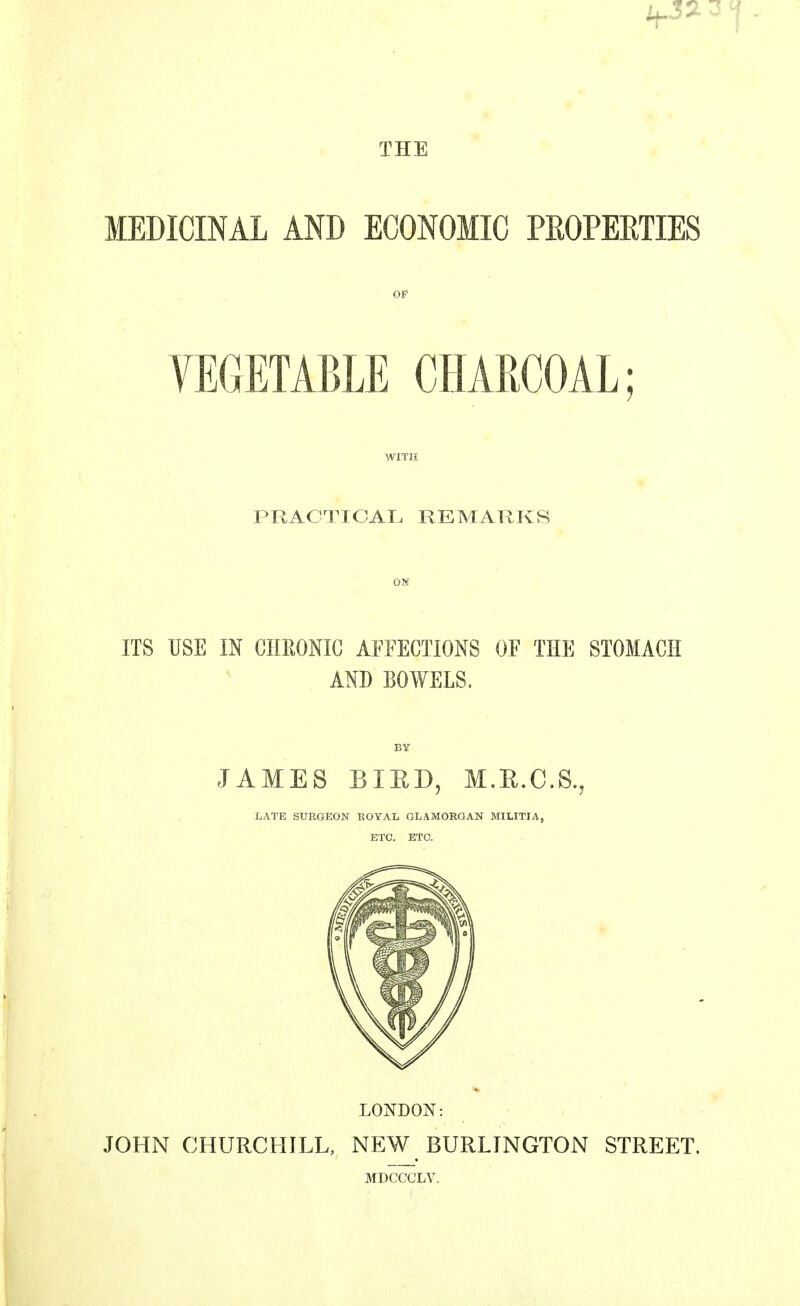THE MEDICINAL AND ECONOMIC PROPERTIES OF VEGETABLE CHARCOAL; WITH PRACTICAL REMARKS ON ITS USE IN CHRONIC AFFECTIONS OF THE STOMACH AND BOWELS. BY JAMES 151 ED, M.R.C.S., LATE SURGEON ROYAL GLAMORGAN MILITIA, ETC. ETC. LONDON: JOHN CHURCHILL, NEW BURLINGTON STREET. MDCCCLV.