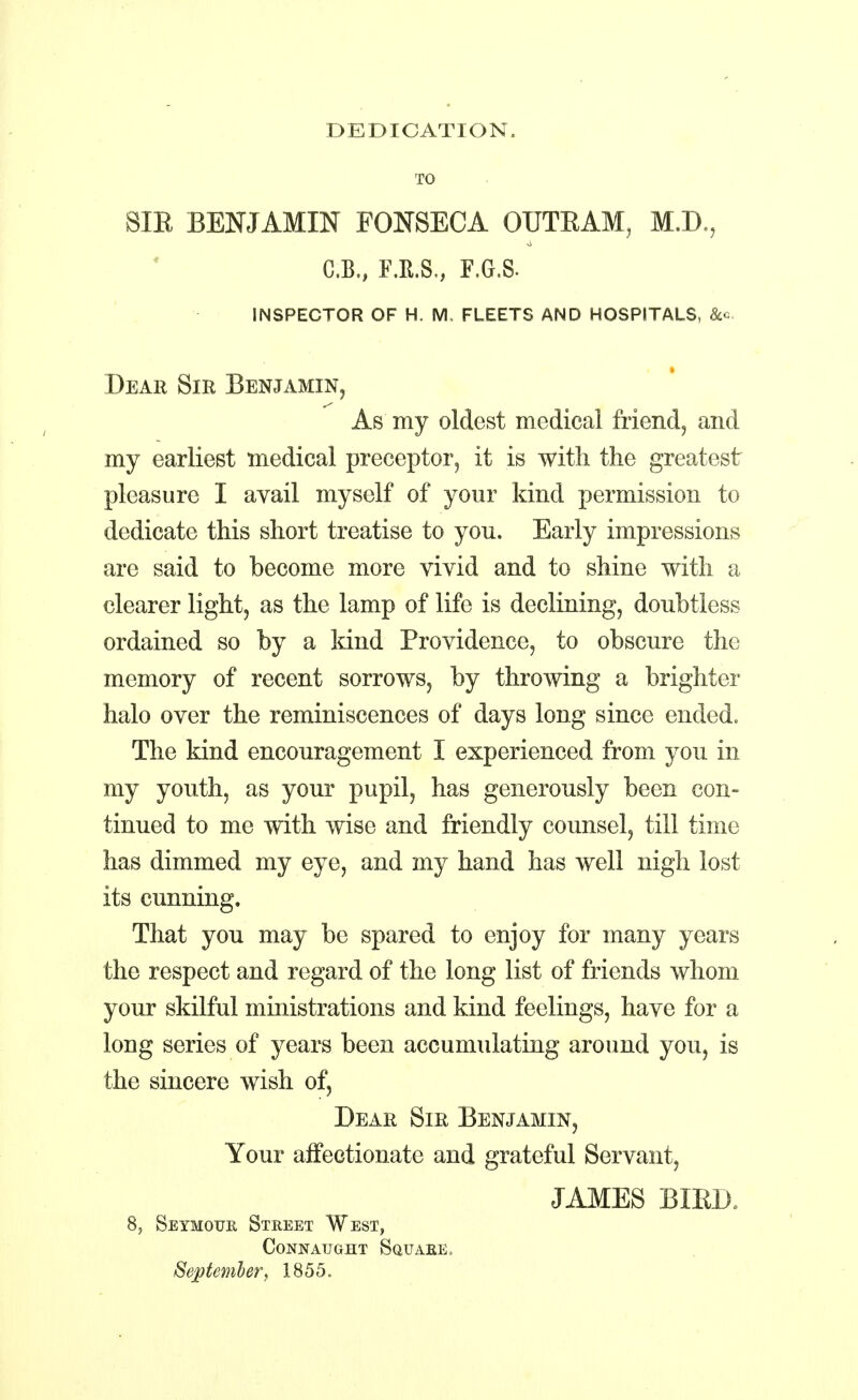 DEDICATION. TO 8IE BENJAMIN FONSECA OUTBAM, M.D., C.B., F.E.S., F.G.S. inspector of h. m, fleets and hospitals, Dear Sir Benjamin, As my oldest medical friend, and my earliest medical preceptor, it is with the greatest pleasure I avail myself of your kind permission to dedicate this short treatise to you. Early impressions are said to become more vivid and to shine with a clearer light, as the lamp of life is declining, doubtless ordained so by a kind Providence, to obscure the memory of recent sorrows, by throwing a brighter halo over the reminiscences of days long since ended. The kind encouragement I experienced from you in my youth, as your pupil, has generously been con- tinued to me with wise and friendly counsel, till time has dimmed my eye, and my hand has well nigh lost its cunning. That you may be spared to enjoy for many years the respect and regard of the long list of friends whom your skilful ministrations and kind feelings, have for a long series of years been accumulating around you, is the sincere wish of, Dear Sir Benjamin, Your affectionate and grateful Servant, JAMES BIBD, 8, Seymour Street West, Connaught Square . September, 1855.