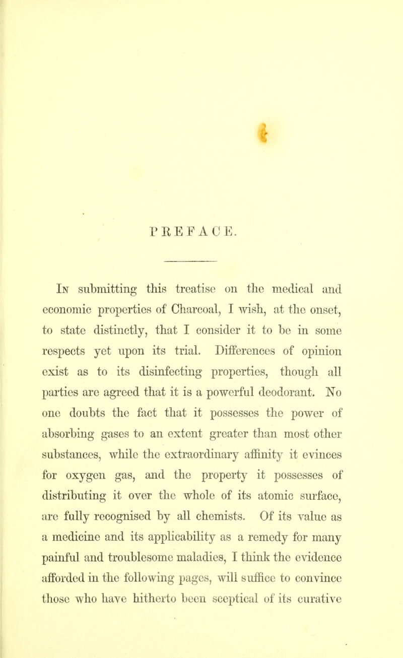 PREFACE. In submitting this treatise on the medical and economic properties of Charcoal, I wish, at the onset, to state distinctly, that I consider it to be in some respects yet upon its trial. Differences of opinion exist as to its disinfecting properties, though all parties are agreed that it is a powerful deodorant. No one doubts the fact that it possesses the power of absorbing gases to an extent greater than most other substances, while the extraordinary affinity it evinces for oxygen gas, and the property it possesses of distributing it over the whole of its atomic surface, are fully recognised by all chemists. Of its value as a medicine and its applicability as a remedy for many painful and troublesome maladies, I think the evidence afforded in the following pages, will suffice to convince those who have hitherto been sceptical of its curative