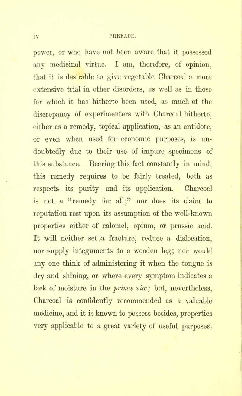 power, or who have not been aware that it possessed any medicinal virtue. I am, therefore, of opinion, that it is desirable to give vegetable Charcoal a more extensive trial in other disorders, as well as in those for which it has hitherto been used, as much of the discrepancy of experimenters with Charcoal hitherto, either as a remedy, topical application, as an antidote, or even when used for economic purposes, is un- doubtedly due to their use of impure specimens of this substance. Bearing this fact constantly in mind, this remedy requires to be fairly treated, both as respects its purity and its application. Charcoal is not a remedy for all; nor does its claim to reputation rest upon its assumption of the well-known properties either of calomel, opium, or prussic acid. It will neither set a fracture, reduce a dislocation, nor supply integuments to a wooden leg; nor would any one think of administering it when the tongue is dry and shining, or where every symptom indicates a lack of moisture in the prima? vice; but, nevertheless, Charcoal is confidently recommended as a valuable medicine, and it is known to possess besides, properties very applicable to a great variety of useful purposes.