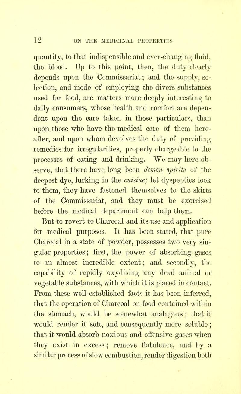 quantity, to that indispensible and ever-changing fluid, the blood. Up to this point, then, the duty clearly depends upon the Commissariat; and the supply, se- lection, and mode of employing the divers substances used for food, are matters more deeply interesting to daily consumers, whose health and comfort are depen- dent upon the care taken in these particulars, than upon those who have the medical care of them here- after, and upon whom devolves the duty of providing remedies for irregularities, properly chargeable to the processes of eating and drinking. We may here ob- serve, that there have long been demon spirits of the deepest dye, lurking in the cuisine; let dyspeptics look to them, they have fastened themselves to the skirts of the Commissariat, and they must be exorcised before the medical department can help them. But to revert to Charcoal and its use and application for medical purposes. It has been stated, that pure Charcoal in a state of powder, possesses two very sin- gular properties; first, the power of absorbing gases to an almost incredible extent; and secondly, the capability of rapidly oxydising any dead animal or vegetable substances, with which it is placed in contact. From these well-established facts it has been inferred, that the operation of Charcoal on food contained within the stomach, would be somewhat analagous; that it would render it soft, and consequently more soluble; that it would absorb noxious and offensive gases when they exist in excess ; remove flatulence, and by a similar process of slow combustion, render digestion both