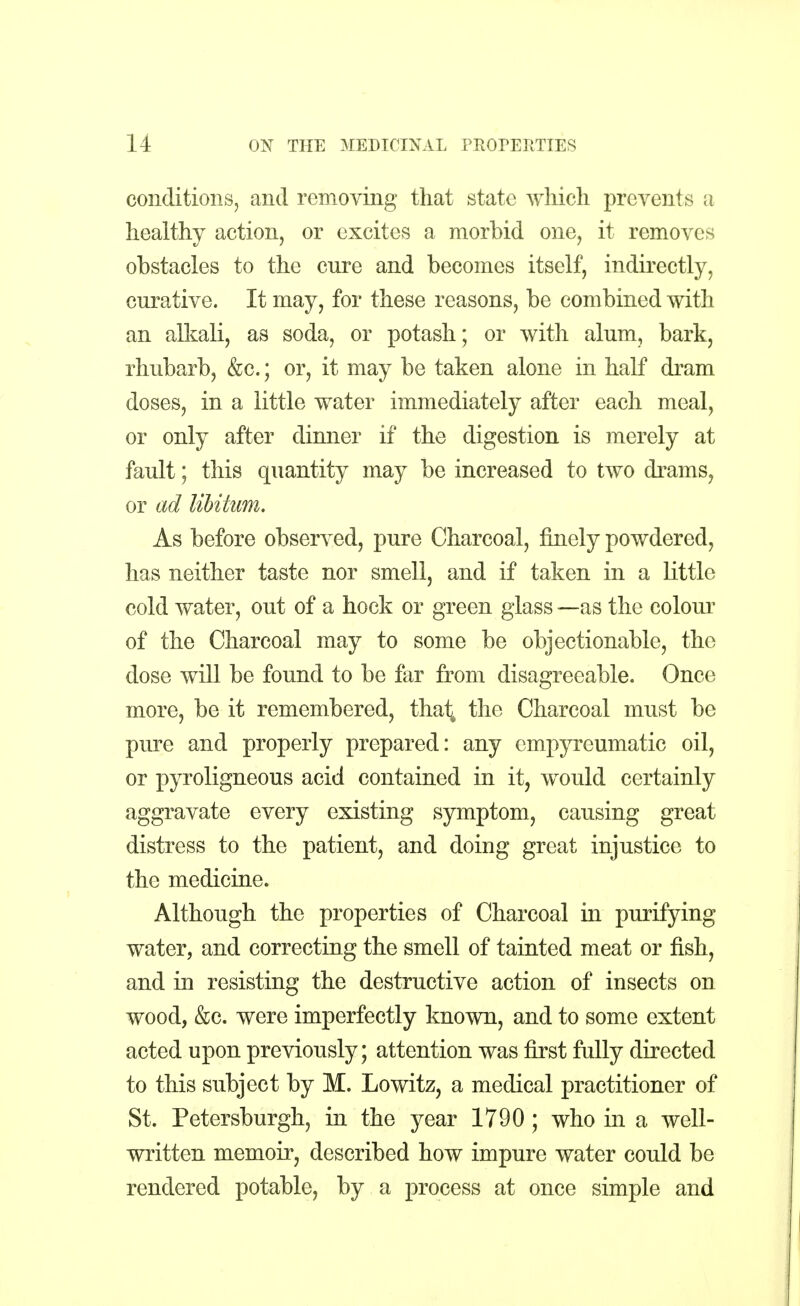 conditions, and removing that state which prevents a healthy action, or excites a morbid one, it removes obstacles to the enre and becomes itself, indirectly, enrative. It may, for these reasons, be combined with an alkali, as soda, or potash; or with arum, bark, rhubarb, &c.; or, it may be taken alone in half dram doses, in a little water immediately after each meal, or only after dinner if the digestion is merely at fault; this quantity may be increased to two drams, or ad libitum. As before observed, pure Charcoal, finely powdered, has neither taste nor smell, and if taken in a little cold water, out of a hock or green glass —as the colour of the Charcoal may to some be objectionable, the dose will be found to be far from disagreeable. Once more, be it remembered, thai; the Charcoal must be pure and properly prepared: any cmpyreumatic oil, or pyroligneous acid contained in it, would certainly aggravate every existing symptom, causing great distress to the patient, and doing great injustice to the medicine. Although the properties of Charcoal in purifying water, and correcting the smell of tainted meat or fish, and in resisting the destructive action of insects on wood, &c. were imperfectly known, and to some extent acted upon previously; attention was first fully directed to this subject by M. Lowitz, a medical practitioner of St. Petersburgh, in the year 1790 ; who in a well- written memoir, described how impure water could be rendered potable, by a process at once simple and