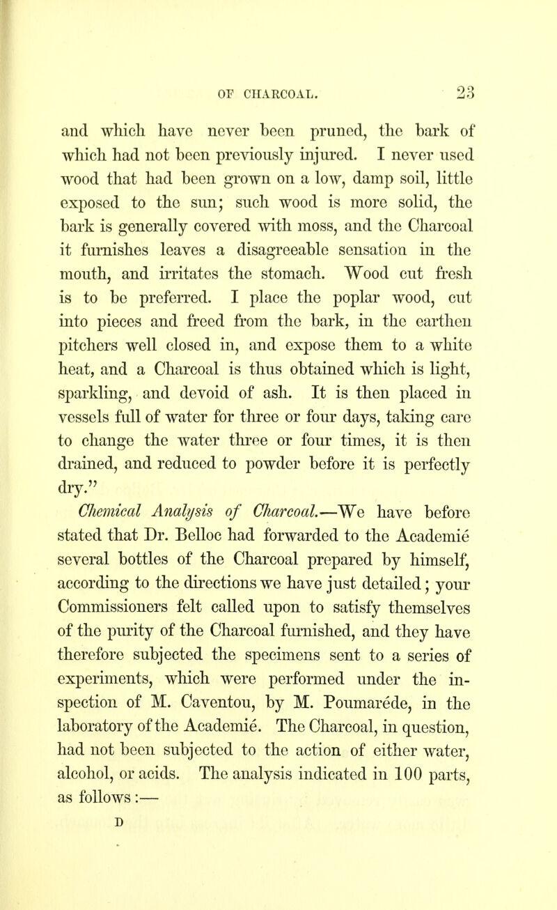 and which have never been pruned, the bark of which had not been previously injured. I never used wood that had been grown on a low, damp soil, little exposed to the sun; such wood is more solid, the bark is generally covered with moss, and the Charcoal it furnishes leaves a disagreeable sensation in the mouth, and irritates the stomach. Wood cut fresh is to be preferred. I place the poplar wood, cut into pieces and freed from the bark, in the earthen pitchers well closed in, and expose them to a white heat, and a Charcoal is thus obtained which is light, sparkling, and devoid of ash. It is then placed in vessels full of water for three or four days, taking care to change the water three or four times, it is then drained, and reduced to powder before it is perfectly dry. Chemical Analysis of Charcoal.—We have before stated that Dr. Belloc had forwarded to the Academie several bottles of the Charcoal prepared by himself, according to the directions we have just detailed; your Commissioners felt called upon to satisfy themselves of the purity of the Charcoal furnished, and they have therefore subjected the specimens sent to a series of experiments, which were performed under the in- spection of M. Caventou, by M. Poumarede, in the laboratory of the Academie. The Charcoal, in question, had not been subjected to the action of either water, alcohol, or acids. The analysis indicated in 100 parts, as follows:— D