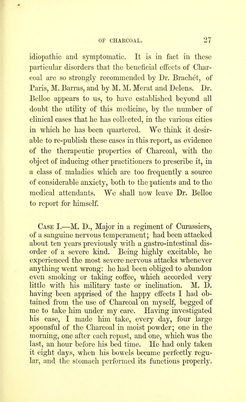 idiopathic and symptomatic. It is in fact in these particular disorders that the beneficial effects of Char- coal are so strongly recommended by Dr. Brachet, of Paris, M. Barras, and by M. M. Herat and Delens. Dr. Belloc appears to us, to have established beyond all doubt the utility of this medicine, by the number of clinical cases that he has collected, in the various cities in which he has been quartered. We think it desir- able to re-publish these cases in this report, as evidence of the therapeutic properties of Charcoal, with the object of inducing other practitioners to prescribe it, in a class of maladies which are too frequently a source of considerable anxiety, both to the patients and to the medical attendants. We shall now leave Dr. Belloc to report for himself. Case I.—M. D., Major in a regiment of Curassiers, of a sanguine nervous temperament; had been attacked about ten years previously with a gastro-intestinal dis- order of a severe kind. Being highly excitable, he experienced the most severe nervous attacks whenever anything went wrong: he had been obliged to abandon even smoking or taking coffee, which accorded very little with his military taste or inclination. M. D. having been apprised of the happy effects I had ob- tained from the use of Charcoal on myself, begged of me to take him under my care. Having investigated his case, I made him take, every day, four large spoonsful of the Charcoal in moist powder; one in the morning, one after each repast, and one, which was the last, an hour before his bed time. He had only taken it eight days, when his bowels became perfectly regu- lar, and the stomach performed its functions properly.