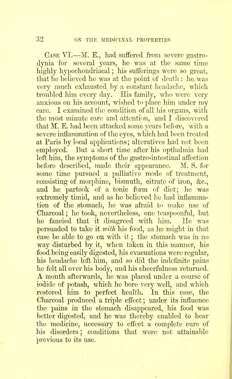 Case VI.—M. E., had suffered from severe gastro- dynia for several years, he was at the same time highly hypochondriacal; his sufferings were so great, that he believed he was at the point of death: he. was very much exhausted by a constant headache, which troubled him every day. His family, who were very anxious on his account, wished to place him under my care. I examined the condition of all his organs, with the most minute care and attention, and I discovered that M. E. had been attacked some years before, with a severe inflammation of the eyes, which had been treated at Paris by local applications; alteratives had not been employed. But a short time after his opthalmia had left him, the symptoms of the gastro-intestinal affection before described, made their appearance. M. S. for some time pursued a palliative mode of treatment, consisting of morphine, bismuth, citrate of iron, &c, and he partook of a tonic form of diet; he was extremely timid, and as he believed he had inflamma- tion of the stomach, he was afraid to make use of Charcoal; he took, nevertheless, one teaspoonful, but he fancied that it disagreed with him. He was persuaded to take it with his food, as he might in that case be able to go on with it; the stomach was in no way disturbed by it, when taken in this manner, his food being easily digested, his evacuations were regular, his headache left him, and so did the indefinite pains he felt all over his body, and his cheerfulness returned. A month afterwards, he was placed under a course of iodide of potash, which he bore very well, and which restored him to perfect health. In this case, the Charcoal produced a triple effect; under its influence the pains in the stomach disappeared, his food was better digested, and he was thereby enabled to bear the medicine, necessary to effect a complete cure of his disorders; conditions that were not attainable previous to its use.