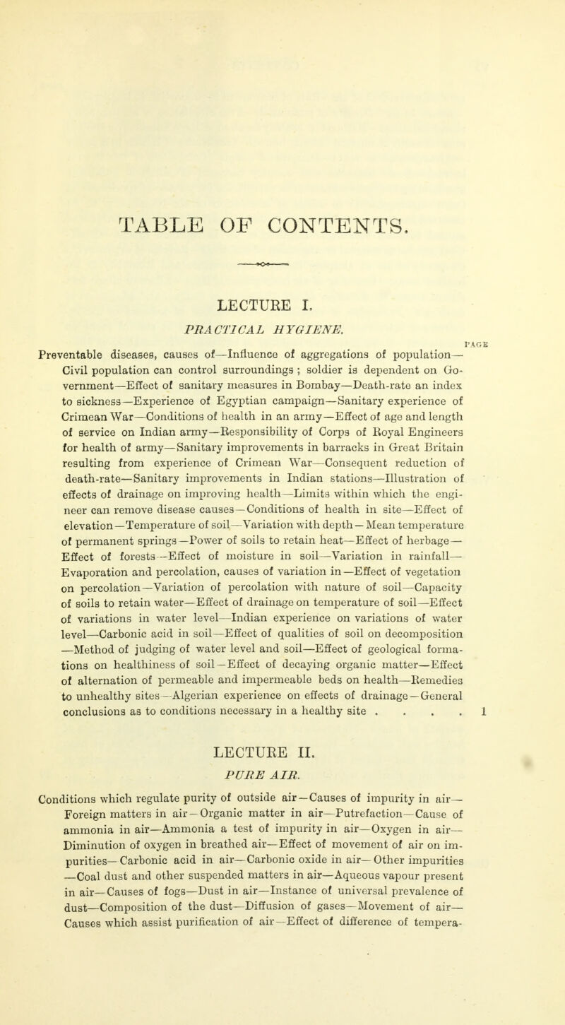 TABLE OF CONTENTS. LECTURE L PRACTICAL HYGIENE. PAGE Preventable diseases, causes of—Influence of aggregations of population— Civil population can control surroundings ; soldier is dependent on Go- vernment—Effect of sanitary measures in Bombay—Death-rate an index to sickness—Experience of Egyptian campaign—Sanitary experience of Crimean War—Conditions of health in an army—Effect of age and length of service on Indian army—Responsibility of Corps of Royal Engineers for health of army—Sanitary improvements in barracks in Great Britain resulting from experience of Crimean War—Consequent reduction of death-rate—Sanitary improvements in Indian stations—Illustration of effects of drainage on improving health—Limits within which the engi- neer can remove disease causes —Conditions of health in site—Effect of elevation—Temperature of soil—Variation with depth — Mean temperature of permanent springs—Power of soils to retain heat—Effect of herbage — Effect of forests—Effect of moisture in soil—Variation in rainfall— Evaporation and percolation, causes of variation in—Effect of vegetation on percolation—Variation of percolation with nature of soil—Capacity of soils to retain water—Effect of drainage on temperature of soil—Effect of variations in water level—Indian experience on variations of water level—Carbonic acid in soil—Effect of qualities of soil on decomposition —Method of judging of water level and soil—Effect of geological forma- tions on healthiness of soil —Effect of decaying organic matter—Effect of alternation of permeable and impermeable beds on health—Remedies to unhealthy sites—Algerian experience on effects of drainage —General conclusions as to conditions necessary in a healthy site 1 LECTURE II. PURE AIR. Conditions which regulate purity of outside air —Causes of impurity in air- Foreign matters in air —Organic matter in air—Putrefaction—Cause of ammonia in air—Ammonia a test of impurity in air—Oxygen in air— Diminution of oxygen in breathed air—Effect of movement of air on im- purities— Carbonic acid in air—Carbonic oxide in air— Other impurities —Coal dust and other suspended matters in air—Aqueous vapour present in air—Causes of fogs—Dust in air—Instance of universal prevalence of dust—Composition of the dust—Diffusion of gases—Movement of air— Causes which assist purification of air—Effect of difference of tempera-