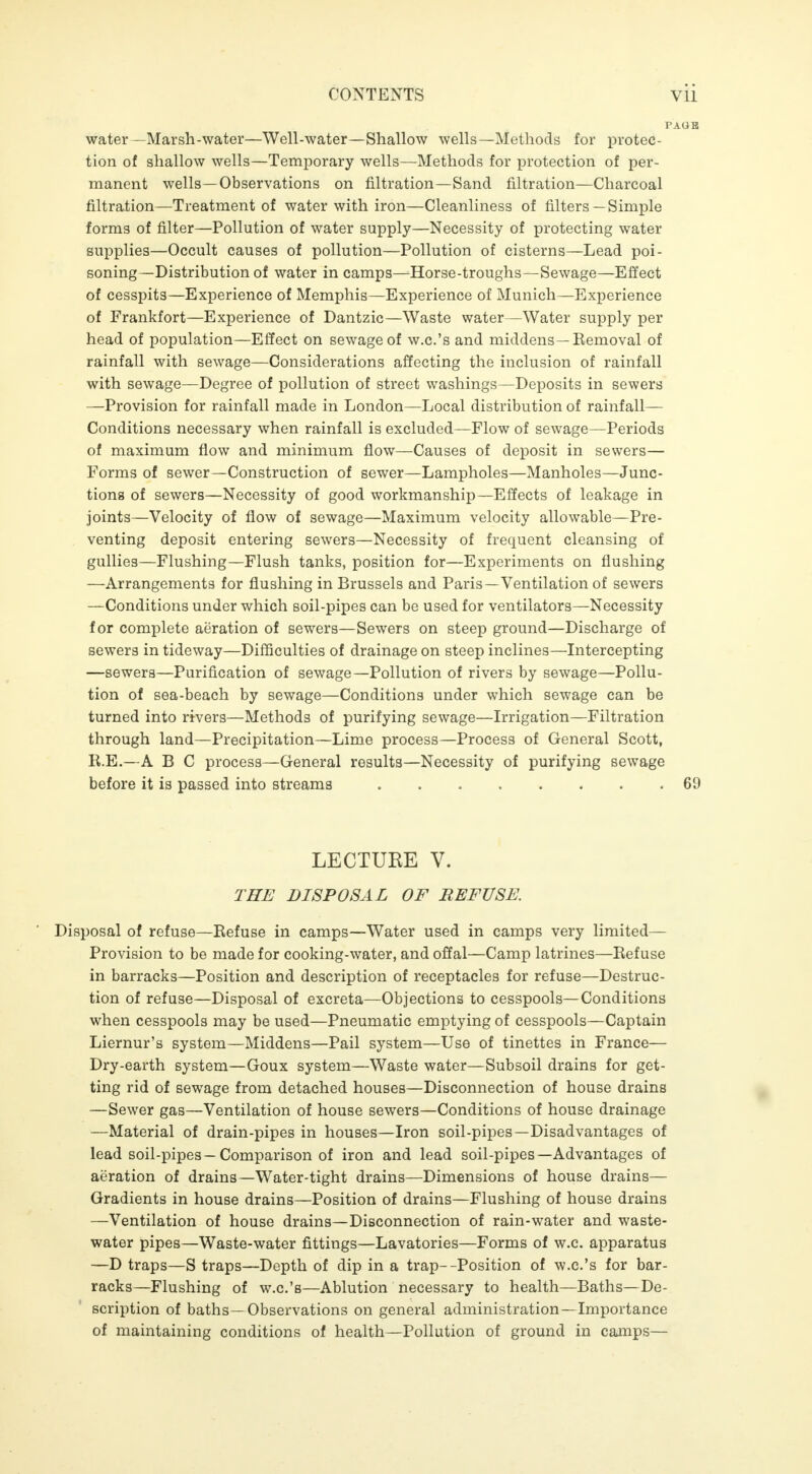 water —Marsh-water—Well-water—Shallow wells—Methods for protec- tion of shallow wells—Temporary wells—Methods for protection of per- manent wells—Observations on filtration—Sand filtration—Charcoal filtration—Treatment of water with iron—Cleanliness of filters—Simple forms of filter—Pollution of water supply—Necessity of protecting water supplies—Occult causes of pollution—Pollution of cisterns—Lead poi- soning—Distribution of water in camps—Horse-troughs—Sewage—Effect of cesspits—Experience of Memphis—Experience of Munich—Experience of Frankfort—Experience of Dantzic—Waste water—Water supply per head of population—Effect on sewage of w.c.'s and middens—Kemoval of rainfall with sewage—Considerations affecting the inclusion of rainfall with sewage—Degree of pollution of street washings—Deposits in sewers —Provision for rainfall made in London—Local distribution of rainfall- Conditions necessary when rainfall is excluded—Flow of sewage—Periods of maximum flow and minimum flow—Causes of deposit in sewers— Forms of sewer—Construction of sewer—Lampholes—Manholes—Junc- tions of sewers—Necessity of good workmanship—Effects of leakage in joints—Velocity of flow of sewage—Maximum velocity allowable—Pre- venting deposit entering sewers—Necessity of frequent cleansing of gullies—Flushing—Flush tanks, position for—Experiments on flushing —Arrangements for flushing in Brussels and Paris —Ventilation of sewers —Conditions under which soil-pipes can be used for ventilators—Necessity for complete aeration of sewers—Sewers on steep ground—Discharge of sewers in tideway—Difficulties of drainage on steep inclines—Intercepting —sewers—Purification of sewage—Pollution of rivers by sewage—Pollu- tion of sea-beach by sewage—Conditions under which sewage can be turned into rivers—Methods of purifying sewage—Irrigation—Filtration through land—Precipitation—Lime process—Process of General Scott, R.E.—A B C process—General results—Necessity of purifying sewage before it is passed into streams 69 LECTURE V. THE DISPOSAL OF REFUSE. Disposal of refuse—Refuse in camps—Water used in camps very limited- Provision to be made for cooking-water, and offal—Camp latrines—Refuse in barracks—Position and description of receptacles for refuse—Destruc- tion of refuse—Disposal of excreta—Objections to cesspools—Conditions when cesspools may be used—Pneumatic emptying of cesspools—Captain Liernur's system—Middens—Pail system—Use of tinettes in France— Dry-earth system—Goux system—Waste water—Subsoil drains for get- ting rid of sewage from detached houses—Disconnection of house drains —Sewer gas—Ventilation of house sewers—Conditions of house drainage —Material of drain-pipes in houses—Iron soil-pipes—Disadvantages of lead soil-pipes—Comparison of iron and lead soil-pipes—Advantages of aeration of drains—Water-tight drains—Dimensions of house drains— Gradients in house drains—Position of drains—Flushing of house drains —Ventilation of house drains—Disconnection of rain-water and waste- water pipes—Waste-water fittings—Lavatories—Forms of w.c. apparatus —D traps—S traps—Depth of dip in a trap--Position of w.c.'s for bar- racks—Flushing of w.c.'s—Ablution necessary to health—Baths—De- scription of baths—Observations on general administration—Importance of maintaining conditions of health—Pollution of ground in camps—