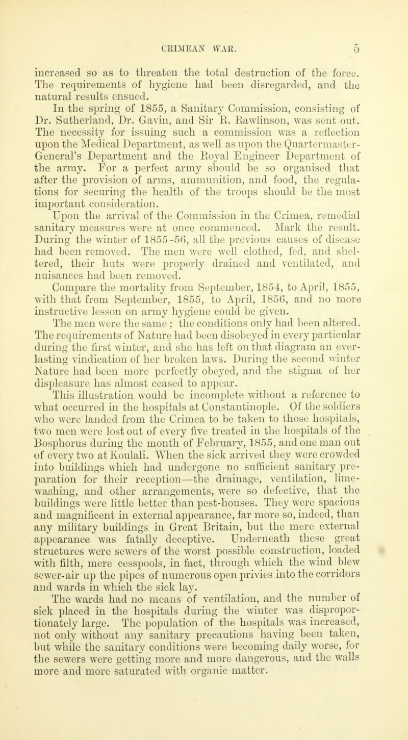 increased so as to threaten the total destruction of the force. The requirements of hygiene had been disregarded, and the natural results ensued. In the spring of 1855, a Sanitary Commission, consisting of Dr. Sutherland, Dr. Gavin, and Sir E. Eawlinson, was sent out. The necessity for issuing such a commission was a reflection upon the Medical Department, as well as upon the Quartermaster- General's Department and the Royal Engineer Department of the army. For a perfect army should be so organised that after the provision of arms, ammunition, and food, the regula- tions for securing the health of the troops should be the most important consideration. Upon the arrival of the Commission in the Crimea, remedial sanitary measures were at once commenced. Mark the result. During the winter of 1855 -50, all the previous causes of disease had been removed. The men were well clothed, fed, and shel- tered, their huts were properly drained and ventilated, and nuisances had been removed. Compare the mortality from September, 1854, to April, 1855, with that from September, 1855, to April, 1856, and no more instructive lesson on army hygiene could be given. The men were the same ; the conditions only had been altered. The requirements of Nature had been disobeyed in every particular during the first winter, and she has left on that diagram an ever- lasting vindication of her broken laws. During the second winter Nature had been more perfectly obeyed, and the stigma of her displeasure has almost ceased to appear. This illustration would be incomplete without a reference to what occurred in the hospitals at Constantinople. Of the soldiers who were landed from the Crimea to be taken to those hospitals, two men were lost out of every five treated in the hospitals of the Bosphorus during the month of February, 1855, and one man out of every two atKoulali. When the sick arrived they were crowded into buildings which had undergone no sufficient sanitary pre- paration for their reception—the drainage, ventilation, lime- washing, and other arrangements, were so defective, that the buildings were little better than pest-houses. They were spacious and magnificent in external appearance, far more so, indeed, than any military buildings in Great Britain, but the mere external appearance was fatally deceptive. Underneath these great structures were sewers of the worst possible construction, loaded with filth, mere cesspools, in fact, through which the wind blew sewer-air up the pipes of numerous open privies into the corridors and wards in wThich the sick lay. The wards had no means of ventilation, and the number of sick placed in the hospitals during the winter was dispropor- tionately large. The population of the hospitals was increased, not only without any sanitary precautions having been taken, but while the sanitary conditions were becoming daily worse, for the sewers were getting more and more dangerous, and the walls more and more saturated with organic matter.