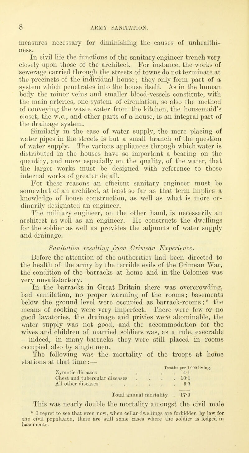 measures necessary for diminishing the causes of unhealthi- ness. In civil life the functions of the sanitary engineer trench very closely upon those of the architect. For instance, the works of sewerage carried through the streets of towns do not terminate at the precincts of the individual house; they only form part of a system which penetrates into the house itself. As in the human body the minor veins and smaller blood-vessels constitute, with the main arteries, one system of circulation, so also the method of conveying the waste water from the kitchen, the housemaid's closet, the w.c, and other parts of a house, is an integral part of the drainage system. Similarly in the case of water supply, the mere placing of water pipes in the streets is but a small branch of the question of water supply. The various appliances through which water is distributed in the houses have so important a bearing on the quantity, and more especially on the quality, of the water, that the larger works must be designed with reference to those internal works of greater detail. For these reasons an efficient sanitary engineer must be somewhat of an architect, at least so far as that term implies a knowledge of house construction, as well as what is more or- dinarily designated an engineer. The military engineer, on the other hand, is necessarily an architect as well as an engineer. He constructs the dwellings for the soldier as well as provides the adjuncts of water supply and drainage. Sanitation resulting from Crimean Experience, Before the attention of the authorities had been directed to the health of the army by the terrible evils of the Crimean War, the condition of the barracks at home and in the Colonies was very unsatisfactory. In the barracks in Great Britain there was overcrowding, bad ventilation, no proper warming of the rooms; basements below the ground level were occupied as barrack-rooms; * the means of cooking were very imperfect. There were few or no good lavatories, the drainage and privies were abominable, the water supply was not good, and the accommodation for the wives and children of married soldiers was, as a rule, execrable —indeed, in many barracks they were still placed in rooms occupied also by single men. The following was the mortality of the troops at home stations at that time : — Deaths per 1,000 living. Zymotic diseases 4*1 Chest and tubercular diseases .... 10*1 All other diseases 3*7 Total annual mortality . 17*9 This was nearly double the mortality amongst the civil male * I regret to see that even now, when cellar-dwellings are forbidden by law for the civil population, there are still some cases where the soldier is lodged in basements.