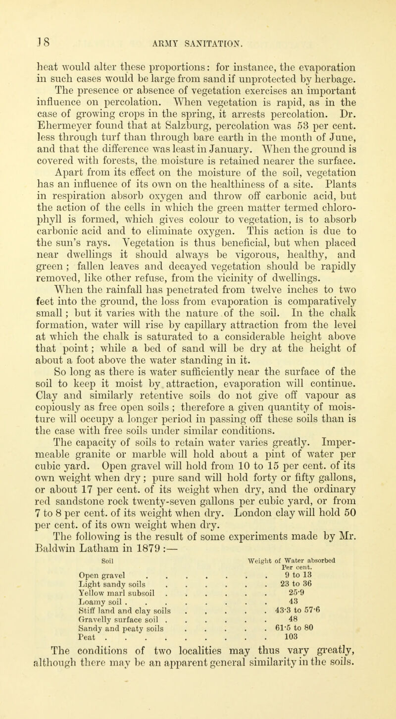 heat would alter these proportions: for instance, the evaporation in such cases would be large from sand if unprotected by herbage. The presence or absence of vegetation exercises an important influence on percolation. When vegetation is rapid, as in the case of growing crops in the spring, it arrests percolation. Dr. Ehermeyer found that at Salzburg, percolation was 53 per cent, less through turf than through bare earth in the month of June, and that the difference was least in January. When the ground is covered with forests, the moisture is retained nearer the surface. Apart from its effect on the moisture of the soil, vegetation has an influence of its own on the healthiness of a site. Plants in respiration absorb oxygen and throw off carbonic acid, but the action of the cells in which the green matter termed chloro- phyll is formed, which gives colour to vegetation, is to absorb carbonic acid and to eliminate oxygen. This action is due to the sun's rays. Vegetation is thus beneficial, but when placed near dwellings it should always be vigorous, healthy, and green ; fallen leaves and decayed vegetation should be rapidly removed, like other refuse, from the vicinity of dwellings. When the rainfall has penetrated from twelve inches to two feet into the ground, the loss from evaporation is comparatively small; but it varies with the nature of the soil. In the chalk formation, water will rise by capillary attraction from the level at which the chalk is saturated to a considerable height above that point; while a bed of sand will be dry at the height of about a foot above the water standing in it. So long as there is water sufficiently near the surface of the soil to keep it moist by attraction, evaporation will continue. Clay and similarly retentive soils do not give off vapour as copiously as free open soils ; therefore a given quantity of mois- ture will occupy a longer period in passing off these soils than is the case with free soils under similar conditions. The capacity of soils to retain water varies greatly. Imper- meable granite or marble will hold about a pint of water per cubic yard. Open gravel will hold from 10 to 15 per cent, of its own weight when dry; pure sand will hold forty or fifty gallons, or about 17 per cent, of its weight when dry, and the ordinary red sandstone rock twenty-seven gallons per cubic yard, or from 7 to 8 per cent, of its weight when dry. London clay will hold 50 per cent, of its own weight when dry. The following is the result of some experiments made by Mr. Baldwin Latham in 1879 :— Soil Weight of Water absorbed Per cent. Open gravel 9 to 13 Light sandy soils 23 to 36 Yellow marl subsoil 25*9 Loamy soil 43 Stiff land and clay soils 43*3 to 57'6 Gravelly surface soil 48 Sandy and peaty soils 61*5 to 80 Peat 103 The conditions of two localities may thus vary greatly, although there may be an apparent general similarity in the soils.