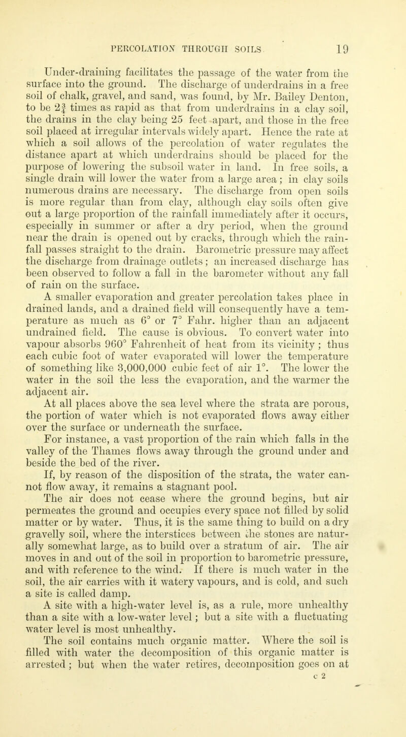Under-draining facilitates the passage of the water from the surface into the ground. The discharge of underdrains in a free soil of chalk, gravel, and sand, was found, by Mr. Bailey Denton, to be 21 times as rapid as that from underdrains in a clay soil, the drains in the clay being 25 feet apart, and those in the free soil placed at irregular intervals widely apart. Hence the rate at which a soil allows of the percolation of water regulates the distance apart at which underdrains should be placed for the purpose of lowering the subsoil water in land. In free soils, a single drain will lower the water from a large area; in clay soils numerous drains are necessary. The discharge from open soils is more regular than from clay, although clay soils often give out a large proportion of the rainfall immediately after it occurs, especially in summer or after a dry period, when the ground near the drain is opened out by cracks, through which the rain- fall passes straight to the drain. Barometric pressure may affect the discharge from drainage outlets; an increased discharge has been observed to follow a fall in the barometer without any fall of rain on the surface. A smaller evaporation and greater percolation takes place in drained lands, and a drained field will consequently have a tem- perature as much as 6° or 7° Fahr. higher than an adjacent undrained field. The cause is obvious. To convert water into vapour absorbs 960° Fahrenheit of heat from its vicinity ; thus each cubic foot of water evaporated will lower the temperature of something like 3,000,000 cubic feet of air 1°. The lower the water in the soil the less the evaporation, and the warmer the adjacent air. At all places above the sea level where the strata are porous, the portion of water which is not evaporated flows away either over the surface or underneath the surface. For instance, a vast proportion of the rain which falls in the valley of the Thames flows away through the ground under and beside the bed of the river. If, by reason of the disposition of the strata, the water can- not flow away, it remains a stagnant pool. The air does not cease where the ground begins, but air permeates the ground and occupies every space not filled by solid matter or by water. Thus, it is the same thing to build on a dry gravelly soil, where the interstices between the stones are natur- ally somewhat large, as to build over a stratum of air. The air moves in and out of the soil in proportion to barometric pressure, and with reference to the wind. If there is much water in the soil, the air carries with it watery vapours, and is cold, and such a site is called damp. A site with a high-water level is, as a rule, more unhealthy than a site with a low-water level; but a site with a fluctuating water level is most unhealthy. The soil contains much organic matter. Where the soil is filled with water the decomposition of this organic matter is arrested ; but when the water retires, decomposition goes on at C 2