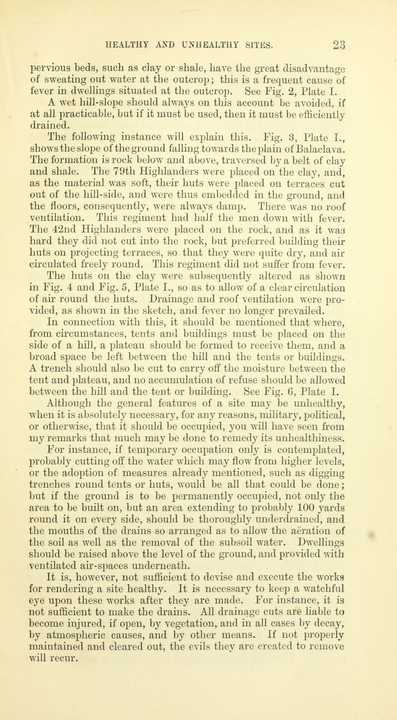 pervious beds, such as clay or shale, have the great disadvantage of sweating out water at the outcrop; this is a frequent cause of fever in dwellings situated at the outcrop. See Fig. 2, Plate I. A wet hill-slope should always on this account be avoided, if at all practicable, but if it must be used, then it must be efficiently drained. The following instance will explain this. Fig. 3, Plate I., shows the slope of the ground falling towards the plain of Balaclava. The formation is rock below and above, traversed by a belt of clay and shale. The 79th Highlanders were placed on the clay, and, as the material was soft, their huts were placed on terraces cut out of the hill-side, and were thus embedded in the ground, and the floors, consequently, were always damp. There was no roof ventilation. This regiment had half the men down with fever. The 42nd Highlanders were placed on the rock, and as it was hard they did not cut into the rock, but preferred building their huts on projecting terraces, so that they were quite dry, and air circulated freely round. This regiment did not suffer from fever. The huts on the clay were subsequently altered as shown in Fig. 4 and Fig. 5, Plate L, so as to allow of a clear circulation of air round the huts. Drainage and roof ventilation were pro- vided, as shown in the sketch, and fever no longer prevailed. In connection with this, it should be mentioned that where, from circumstances, tents and buildings must be placed on the side of a hill, a plateau should be formed to receive them, and a broad space be left between the hill and the tents or buildings. A trench should also be cut to carry off the moisture between the tent and plateau, and no accumulation of refuse should be allowed between the hill and the tent or building. See Fig. 6, Plate I. Although the general features of a site may be unhealthy, when it is absolutely necessary, for any reasons, military, political, or otherwise, that it should be occupied, you will have seen from my remarks that much may be done to remedy its unhealthiness. For instance, if temporary occupation only is contemplated, probably cutting off the water which may flow from higher levels, or the adoption of measures already mentioned, such as digging trenches round tents or huts, would be all that could be done ; but if the ground is to be permanently occupied, not only the area to be built on, but an area extending to probably 100 yards round it on every side, should be thoroughly underdrained, and the mouths of the drains so arranged as to allow the aeration of the soil as well as the removal of the subsoil water. Dwellings should be raised above the level of the ground, and provided with ventilated air-spaces underneath. It is, however, not sufficient to devise and execute the works for rendering a site healthy. It is necessary to keep a watchful eye upon these works after they are made. For instance, it is not sufficient to make the drains. All drainage cuts are liable to become injured, if open, by vegetation, and in all cases by decay, by atmospheric causes, and by other means. If not properly maintained and cleared out, the evils they are created to remove will recur.