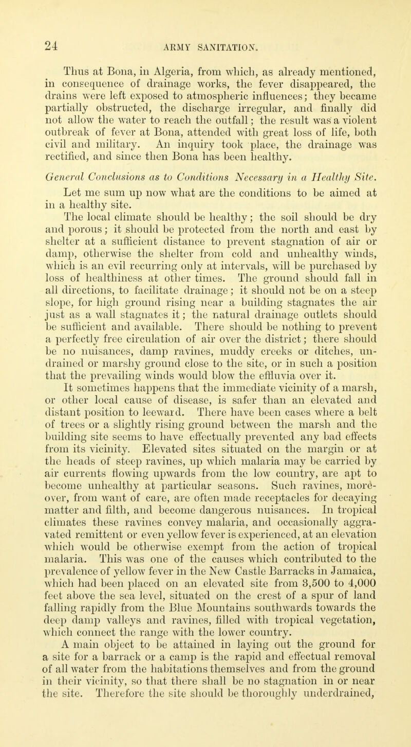 Thus at Bona, in Algeria, from which, as already mentioned, in consequence of drainage works, the fever disappeared, the drains were left exposed to atmospheric influences; they became partially obstructed, the discharge irregular, and finally did not allow the water to reach the outfall; the result was a violent outbreak of fever at Bona, attended with great loss of life, both civil and military. An inquiry took place, the drainage was rectified, and since then Bona has been healthy. General Conclusions as to Conditions Necessary in a Healthy Site. Let me sum up now what are the conditions to be aimed at in a healthy site. The local climate should be healthy; the soil should be dry and porous; it should be protected from the north and east by shelter at a sufficient distance to prevent stagnation of air or damp, otherwise the shelter from cold and unhealthy winds, which is an evil recurring only at intervals, will be purchased by loss of healthiness at other times. The ground, should fall in all directions, to facilitate drainage; it should not be on a steep slope, for high ground rising near a building stagnates the air just as a wall stagnates it; the natural drainage outlets should be sufficient and available. There should be nothing to prevent a perfectly free circulation of air over the district; there should be no nuisances, damp ravines, muddy creeks or ditches, un- drained or marshy ground close to the site, or in such a position that the prevailing winds would blow the effluvia over it. It sometimes happens that the immediate vicinity of a marsh, or other local cause of disease, is safer than an elevated and distant position to leeward. There have been cases where a belt of trees or a slightly rising ground between the marsh and the building site seems to have effectually prevented any bad effects from its vicinity. Elevated sites situated on the margin or at the heads of steep ravines, up which malaria may be carried by air currents flowing upwards from the low country, are apt to become unhealthy at particular seasons. Such ravines, more- over, from want of care, are often made receptacles for decaying matter and filth, and become dangerous nuisances. In tropical climates these ravines convey malaria, and occasionally aggra- vated remittent or even yellow fever is experienced, at an elevation which would be otherwise exempt from the action of tropical malaria. This was one of the causes which contributed to the prevalence of yellow fever in the New Castle Barracks in Jamaica, which had been placed on an elevated site from 3,500 to 4,000 feet above the sea level, situated on the crest of a spur of land falling rapidly from the Blue Mountains southwards towards the deep damp valleys and ravines, filled with tropical vegetation, which connect the range with the lower country. A main object to be attained in laying out the ground for a site for a barrack or a camp is the rapid and effectual removal of all water from the habitations themselves and from the ground in their vicinity, so that there shall be no stagnation in or near the site. Therefore the site should be thoroughly underdrained,