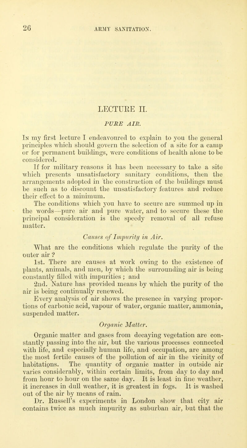 LECTUEE II. PURE AIR. In my first lecture I endeavoured to explain to you the general principles which should govern the selection of a site for a camp or for permanent buildings, were conditions of health alone to be considered. If for military reasons it has been necessary to take a site which presents unsatisfactory sanitary conditions, then the arrangements adopted in the construction of the buildings must be such as to discount the unsatisfactory features and reduce their effect to a minimum. The conditions which you have to secure are summed up in the words—pure air and pure water, and to secure these the principal consideration is the speedy removal of all refuse matter. Causes of Impurity in Air. What are the conditions which regulate the purity of the outer air ? 1st. There are causes at work owing to the existence of plants, animals, and men, by which the surrounding air is being constantly filled with impurities ; and 2nd. Nature has provided means by which the purity of the air is being continually renewed. Every analysis of air shows the presence in varying propor- tions of carbonic acid, vapour of water, organic matter, ammonia, suspended matter. Organic Matter. Organic matter and gases from decaying vegetation are con- stantly passing into the air, but the various processes connected with life, and especially human life, and occupation, are among the most fertile causes of the pollution of air in the vicinity of habitations. The quantity of organic matter in outside air varies considerably, within certain limits, from day to day and from hour to hour on the same day. It is least in fine weather, it increases in dull weather, it is greatest in fogs. It is washed out of the air by means of rain. Dr. Eussell's experiments in London show that city air contains twice as much impurity as suburban air, but that the