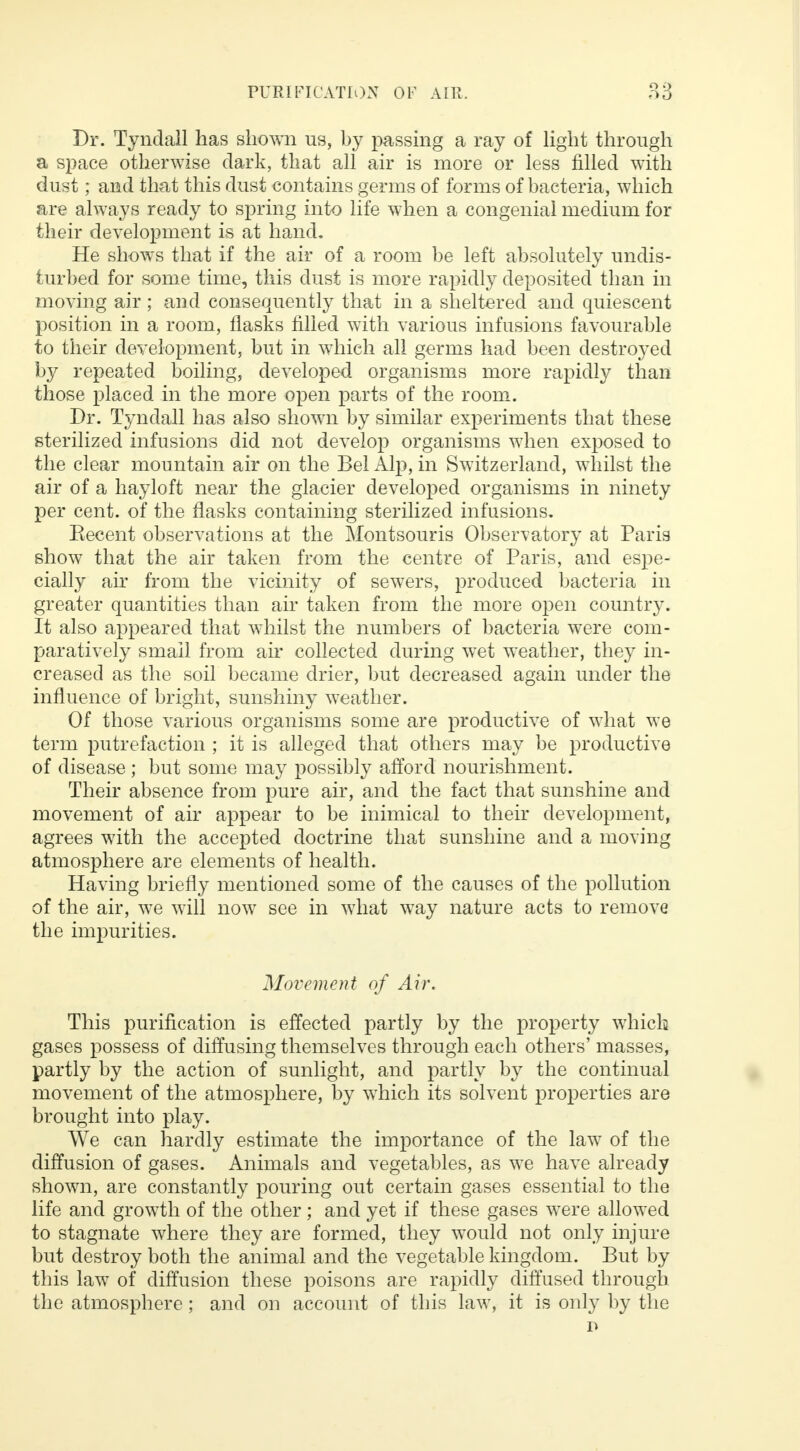 Dr. Tyndall has shown us, by passing a ray of light through a space otherwise dark, that all air is more or less filled with dust; and that this dust contains germs of forms of bacteria, which are always ready to spring into life when a congenial medium for their development is at hand. He shows that if the air of a room be left absolutely undis- turbed for some time, this dust is more rapidly deposited than in moving air; and consequently that in a sheltered and quiescent position in a room, flasks filled with various infusions favourable to their development, but in which all germs had been destroyed by repeated boiling, developed organisms more rapidly than those placed in the more open parts of the room. Dr. Tyndall has also shown by similar experiments that these sterilized infusions did not develop organisms when exposed to the clear mountain air on the Bel Alp, in Switzerland, whilst the air of a hayloft near the glacier developed organisms in ninety per cent, of the flasks containing sterilized infusions. Recent observations at the Montsouris Observatory at Paris show that the air taken from the centre of Paris, and espe- cially air from the vicinity of sewers, produced bacteria in greater quantities than air taken from the more open country. It also appeared that whilst the numbers of bacteria were com- paratively small from air collected during wet weather, they in- creased as the soil became drier, but decreased again under the influence of bright, sunshiny weather. Of those various organisms some are productive of what we term putrefaction ; it is alleged that others may be productive of disease; but some may possibly afford nourishment. Their absence from pure air, and the fact that sunshine and movement of air appear to be inimical to their development, agrees with the accepted doctrine that sunshine and a moving atmosphere are elements of health. Having briefly mentioned some of the causes of the pollution of the air, we will now see in what way nature acts to remove the impurities. Movement of Air. This purification is effected partly by the property which gases possess of diffusing themselves through each others' masses, partly by the action of sunlight, and partly by the continual movement of the atmosphere, by which its solvent properties are brought into play. We can hardly estimate the importance of the law of the diffusion of gases. Animals and vegetables, as we have already shown, are constantly pouring out certain gases essential to the life and growth of the other ; and yet if these gases were allowed to stagnate where they are formed, they would not only injure but destroy both the animal and the vegetable kingdom. But by this law of diffusion these poisons are rapidly diffused through the atmosphere; and on account of this law, it is only by the P