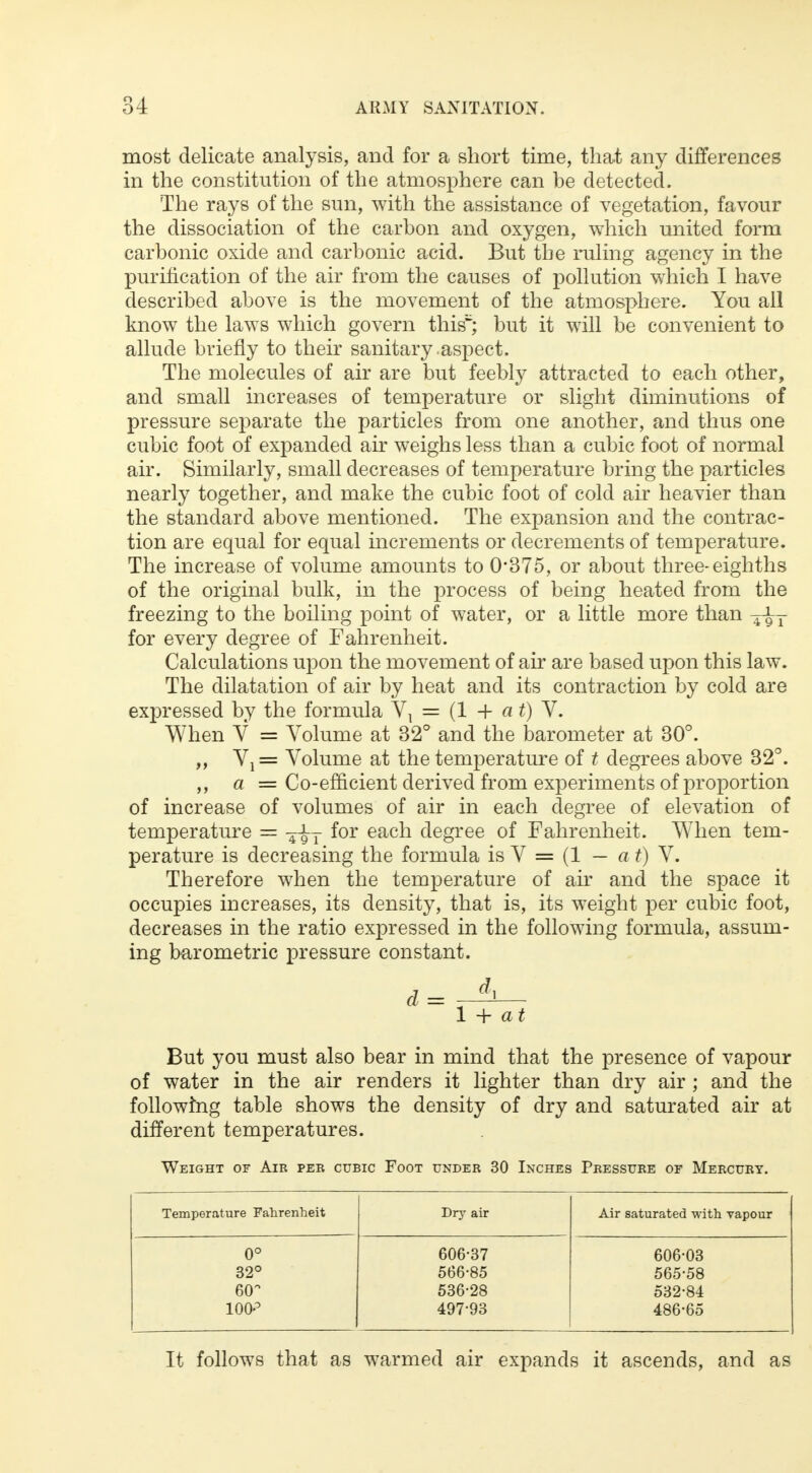 most delicate analysis, and for a short time, that any differences in the constitution of the atmosphere can be detected. The rays of the sun, with the assistance of vegetation, favour the dissociation of the carbon and oxygen, which united form carbonic oxide and carbonic acid. But the ruling agency in the purification of the air from the causes of pollution which I have described above is the movement of the atmosphere. You all know the laws which govern this1'; but it will be convenient to allude briefly to their sanitary .aspect. The molecules of air are but feebly attracted to each other, and small increases of temperature or slight diminutions of pressure separate the particles from one another, and thus one cubic foot of expanded air weighs less than a cubic foot of normal air. Similarly, small decreases of temperature bring the particles nearly together, and make the cubic foot of cold air heavier than the standard above mentioned. The expansion and the contrac- tion are equal for equal increments or decrements of temperature. The increase of volume amounts to 0*375, or about three-eighths of the original bulk, in the process of being heated from the freezing to the boiling point of water, or a little more than ^T for every degree of Fahrenheit. Calculations upon the movement of air are based upon this law. The dilatation of air by heat and its contraction by cold are expressed by the formula Vx = (1 + a t) V. When V = Volume at 32° and the barometer at 30°. ,, Vx = Volume at the temperature of t degrees above 32°. „ a = Co-efficient derived from experiments of proportion of increase of volumes of air in each degree of elevation of temperature = ^T for each degree of Fahrenheit. When tem- perature is decreasing the formula is V = (1 — a t) V. Therefore when the temperature of air and the space it occupies increases, its density, that is, its weight per cubic foot, decreases in the ratio expressed in the following formula, assum- ing barometric pressure constant. But you must also bear in mind that the presence of vapour of water in the air renders it lighter than dry air ; and the following table shows the density of dry and saturated air at different temperatures. Weight of Air per cubic Foot under 30 Inches Pressure of Mercury. Temperature Fahrenheit Dry air Air saturated with vapour 0° 606-37 606-03 32° 566-85 565-58 6(T 536-28 532-84 100° 497-93 486-65 It follows that as warmed air expands it ascends, and as