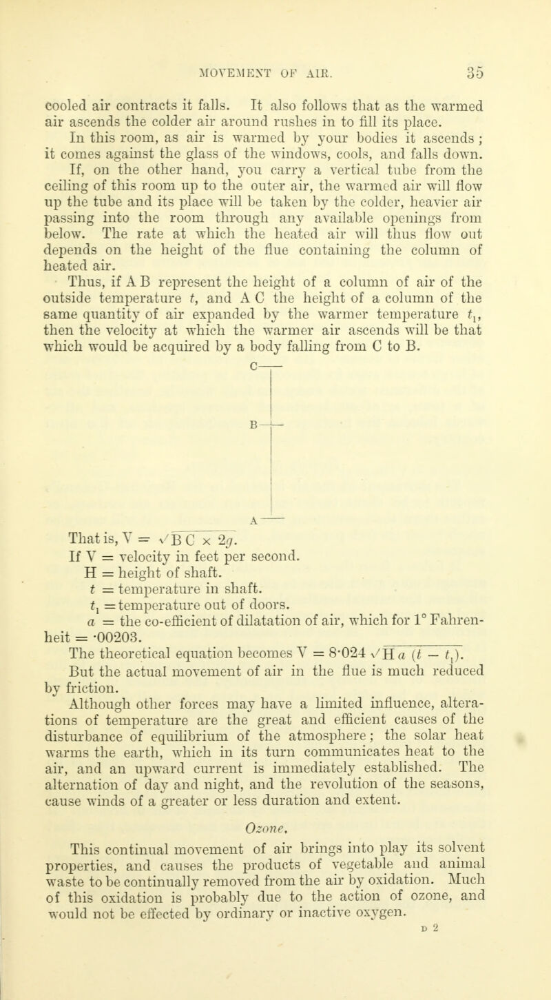 cooled air contracts it falls. It also follows that as the warmed air ascends the colder air around rushes in to fill its place. In this room, as air is warmed by your bodies it ascends ; it comes against the glass of the windows, cools, and falls down. If, on the other hand, you carry a vertical tube from the ceiling of this room up to the outer air, the warmed air will flow up the tube and its place will be taken by the colder, heavier air passing into the room through any available openings from below. The rate at which the heated air will thus flow out depends on the height of the flue containing the column of heated air. Thus, if A B represent the height of a column of air of the outside temperature t, and A C the height of a column of the same quantity of air expanded by the warmer temperature tl% then the velocity at which the warmer air ascends will be that which would be acquired by a body falling from C to B. That is, V = ^BC x 2g. If V = velocity in feet per second. H = height of shaft. t = temperature in shaft. tx = temperature out of doors. a = the co-efficient of dilatation of air, which for 1° Fahren- heit = -00203. The theoretical equation becomes V = 8*024 v'Ha (t — tx). But the actual movement of air in the flue is much reduced by friction. Although other forces may have a limited influence, altera- tions of temperature are the great and efficient causes of the disturbance of equilibrium of the atmosphere; the solar heat warms the earth, which in its turn communicates heat to the air, and an upward current is immediately established. The alternation of day and night, and the revolution of the seasons, cause winds of a greater or less duration and extent. Ozone, This continual movement of air brings into play its solvent properties, and causes the products of vegetable and animal waste to be continually removed from the air by oxidation. Much of this oxidation is probably due to the action of ozone, and would not be effected by ordinary or inactive oxygen.