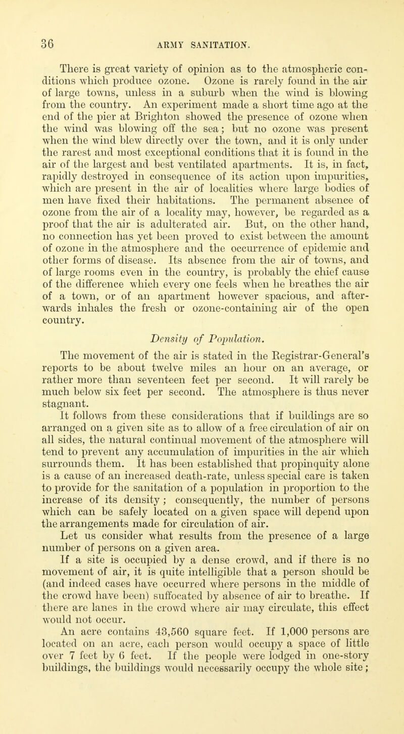 There is great variety of opinion as to the atmospheric con- ditions which produce ozone. Ozone is rarely found in the air of large towns, unless in a suburb when the wind is blowing from the country. An experiment made a short time ago at the end of the pier at Brighton showed the presence of ozone when the wind was blowing off the sea; but no ozone was present when the wind blew directly over the town, and it is only under the rarest and most exceptional conditions that it is found in the air of the largest and best ventilated apartments. It is, in fact, rapidly destroyed in consequence of its action upon impurities, which are present in the air of localities where large bodies of men have fixed their habitations. The permanent absence of ozone from the air of a locality may, however, be regarded as a proof that the air is adulterated air. But, on the other hand, no connection has yet been proved to exist between the amount of ozone in the atmosphere and the occurrence of epidemic and other forms of disease. Its absence from the air of towns, and of large rooms even in the country, is probably the chief cause of the difference which every one feels when he breathes the air of a town, or of an apartment however spacious, and after- wards inhales the fresh or ozone-containing air of the open country. Density of Population. The movement of the air is stated in the Begistrar-General's reports to be about twelve miles an hour on an average, or rather more than seventeen feet per second. It will rarely be much below six feet per second. The atmosphere is thus never stagnant. It follows from these considerations that if buildings are so arranged on a given site as to allow of a free circulation of air on all sides, the natural continual movement of the atmosphere will tend to prevent any accumulation of impurities in the air which surrounds them. It has been established that propinquity alone is a cause of an increased death-rate, unless special care is taken to provide for the sanitation of a population in proportion to the increase of its density ; consequently, the number of persons which can be safely located on a given space will depend upon the arrangements made for circulation of air. Let us consider what results from the presence of a large number of persons on a given area. If a site is occupied by a dense crowd, and if there is no movement of air, it is quite intelligible that a person should be (and indeed cases have occurred where persons in the middle of the crowd have been) suffocated by absence of air to breathe. If there are lanes in the crowd where air may circulate, this effect would not occur. An acre contains 43,560 square feet. If 1,000 persons are located on an acre, each person would occupy a space of little over 7 feet by 6 feet. If the people were lodged in one-story buildings, the buildings would necessarily occupy the whole site;