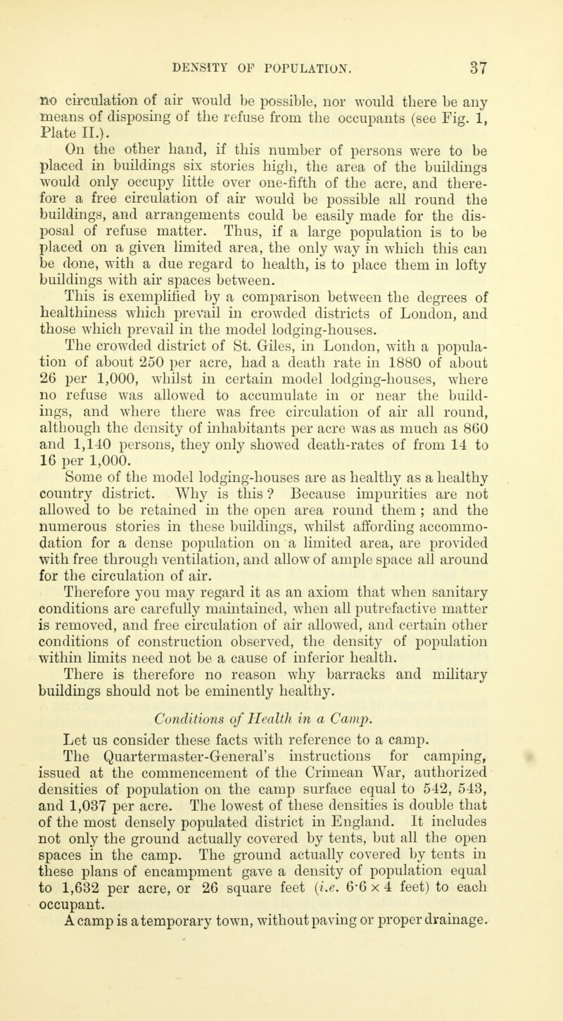 no circulation of air would be possible, nor would there be any means of disposing of the refuse from the occupants (see Fig. 1, Plate II.). On the other hand, if this number of persons were to be placed in buildings six stories high, the area of the buildings would only occupy little over one-fifth of the acre, and there- fore a free circulation of air would be possible all round the buildings, and arrangements could be easily made for the dis- posal of refuse matter. Thus, if a large population is to be placed on a given limited area, the only way in which this can be done, with a due regard to health, is to place them in lofty buildings with air spaces between. This is exemplified by a comparison between the degrees of healthiness which prevail in crowded districts of London, and those which prevail in the model lodging-houses. The crowded district of St. Giles, in London, with a popula- tion of about 250 per acre, had a death rate in 1880 of about 26 per 1,000, whilst in certain model lodging-houses, where no refuse was allowed to accumulate in or near the build- ings, and where there was free circulation of air all round, although the density of inhabitants per acre was as much as 860 and 1,140 persons, they only showed death-rates of from 14 to 16 per 1,000. Some of the model lodging-houses are as healthy as a healthy country district. Why is this ? Because impurities are not allowed to be retained in the open area round them; and the numerous stories in these buildings, whilst affording accommo- dation for a dense population on a limited area, are provided with free through ventilation, and allow of ample space all around for the circulation of air. Therefore you may regard it as an axiom that when sanitary conditions are carefully maintained, when all putrefactive matter is removed, and free circulation of air allowed, and certain other conditions of construction observed, the density of population within limits need not be a cause of inferior health. There is therefore no reason why barracks and military buildings should not be eminently healthy. Conditions of Health in a Camp. Let us consider these facts with reference to a camp. The Quartermaster-General's instructions for camping, issued at the commencement of the Crimean War, authorized densities of population on the camp surface equal to 542, 543, and 1,037 per acre. The lowest of these densities is double that of the most densely populated district in England. It includes not only the ground actually covered by tents, but all the open spaces in the camp. The ground actually covered by tents in these plans of encampment gave a density of population equal to 1,632 per acre, or 26 square feet {i.e. 6*6 x 4 feet) to each occupant. A camp is a temporary town, without paving or proper drainage.