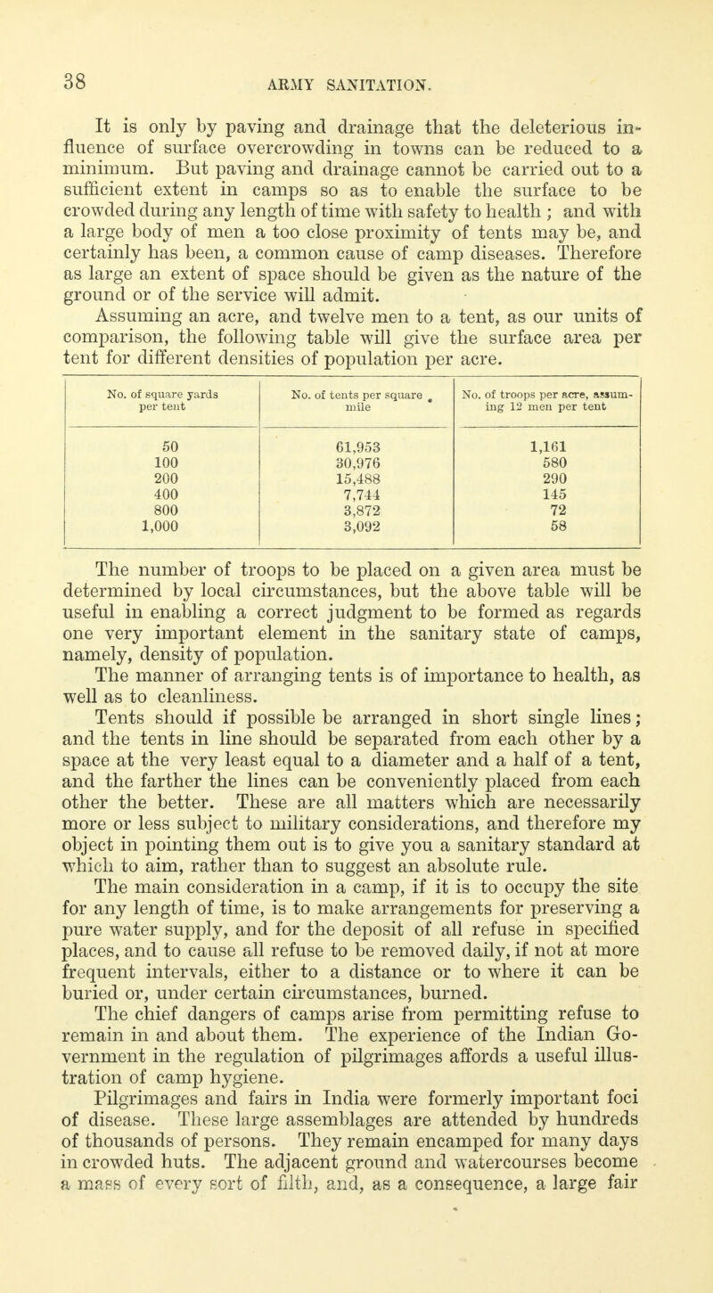 It is only by paving and drainage that the deleterious in- fluence of surface overcrowding in towns can be reduced to a minimum. But paving and drainage cannot be carried out to a sufficient extent in camps so as to enable the surface to be crowded during any length of time with safety to health ; and with a large body of men a too close proximity of tents may be, and certainly has been, a common cause of camp diseases. Therefore as large an extent of space should be given as the nature of the ground or of the service will admit. Assuming an acre, and twelve men to a tent, as our units of comparison, the following table will give the surface area per tent for different densities of population per acre. No. of square yards per tent No. of tents per square m mile No. of troops per acre, assum- ing 12 men per tent 50 61,953 1,161 100 30,976 580 200 15,488 290 400 7,744 145 800 3,872 72 1,000 3,092 58 The number of troops to be placed on a given area must be determined by local circumstances, but the above table will be useful in enabling a correct judgment to be formed as regards one very important element in the sanitary state of camps, namely, density of population. The manner of arranging tents is of importance to health, as well as to cleanliness. Tents should if possible be arranged in short single lines; and the tents in line should be separated from each other by a space at the very least equal to a diameter and a half of a tent, and the farther the lines can be conveniently placed from each other the better. These are all matters which are necessarily more or less subject to military considerations, and therefore my object in pointing them out is to give you a sanitary standard at which to aim, rather than to suggest an absolute rule. The main consideration in a camp, if it is to occupy the site for any length of time, is to make arrangements for preserving a pure water supply, and for the deposit of all refuse in specified places, and to cause all refuse to be removed daily, if not at more frequent intervals, either to a distance or to where it can be buried or, under certain circumstances, burned. The chief dangers of camps arise from permitting refuse to remain in and about them. The experience of the Indian Go- vernment in the regulation of pilgrimages affords a useful illus- tration of camp hygiene. Pilgrimages and fairs in India were formerly important foci of disease. These large assemblages are attended by hundreds of thousands of persons. They remain encamped for many days in crowded huts. The adjacent ground and watercourses become a mass of every sort of filth, and, as a consequence, a large fair