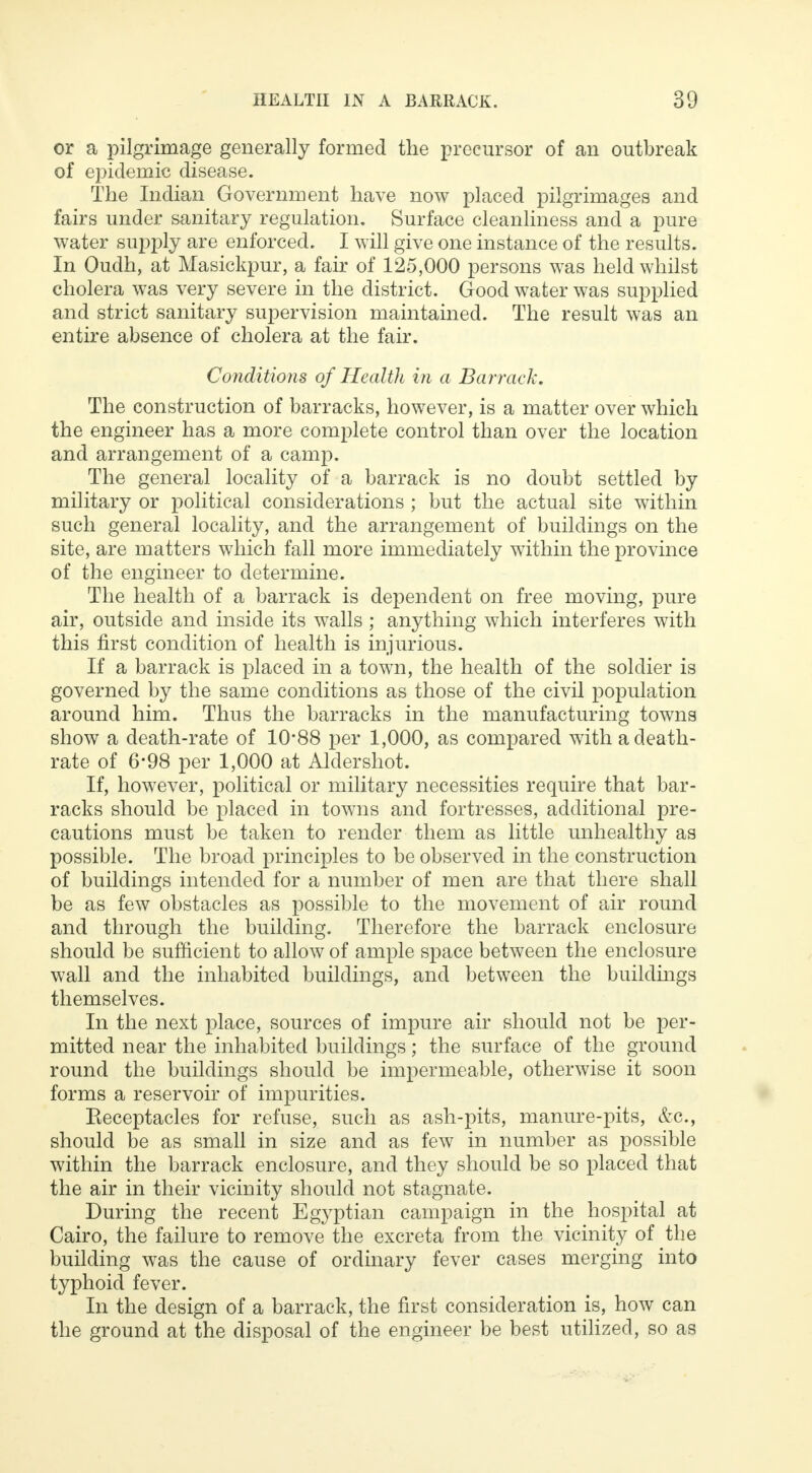 or a pilgrimage generally formed the precursor of an outbreak of epidemic disease. The Indian Government have now placed pilgrimages and fairs under sanitary regulation. Surface cleanliness and a pure water supply are enforced. I will give one instance of the results. In Oudh, at Masickpur, a fair of 125,000 persons was held whilst cholera was very severe in the district. Good water was supplied and strict sanitary supervision maintained. The result was an entire absence of cholera at the fair. Conditions of Health in a Barrack. The construction of barracks, however, is a matter over which the engineer has a more complete control than over the location and arrangement of a camp. The general locality of a barrack is no doubt settled by military or political considerations ; but the actual site within such general locality, and the arrangement of buildings on the site, are matters which fall more immediately within the province of the engineer to determine. The health of a barrack is dependent on free moving, pure air, outside and inside its walls ; anything which interferes with this first condition of health is injurious. If a barrack is placed in a town, the health of the soldier is governed by the same conditions as those of the civil population around him. Thus the barracks in the manufacturing towns show a death-rate of 10*88 per 1,000, as compared with a death- rate of 6-98 per 1,000 at Aldershot. If, however, political or military necessities require that bar- racks should be placed in towns and fortresses, additional pre- cautions must be taken to render them as little unhealthy as possible. The broad principles to be observed in the construction of buildings intended for a number of men are that there shall be as few obstacles as possible to the movement of air round and through the building. Therefore the barrack enclosure should be sufficient to allow of ample space between the enclosure wall and the inhabited buildings, and between the buildings themselves. In the next place, sources of impure air should not be per- mitted near the inhabited buildings; the surface of the ground round the buildings should be impermeable, otherwise it soon forms a reservoir of impurities. Eeceptacles for refuse, such as ash-pits, manure-pits, &c, should be as small in size and as few in number as possible within the barrack enclosure, and they should be so placed that the air in their vicinity should not stagnate. During the recent Egyptian campaign in the hospital at Cairo, the failure to remove the excreta from the vicinity of the building was the cause of ordinary fever cases merging into typhoid fever. In the design of a barrack, the first consideration is, how can the ground at the disposal of the engineer be best utilized, so as