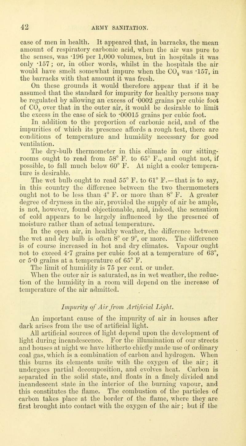 case of men in health. It appeared that, in barracks, the mean amount of respiratory carbonic acid, when the air was pure to the senses, was *196 per 1,000 volumes, but in hospitals it was only -157; or, in other words, whilst in the hospitals the air would have smelt somewhat impure when the C02 was *157, in the barracks with that amount it was fresh. On these grounds it would therefore appear that if it be assumed that the standard for impurity for healthy persons may be regulated by allowing an excess of -0002 grains per cubic foot of C02 over that in the outer air, it would be desirable to limit the excess in the case of sick to -00015 grains per cubic foot. In addition to the proportion of carbonic acid, and of the impurities of which its presence affords a rough test, there are conditions of temperature and humidity necessary for good ventilation. The dry-bulb thermometer in this climate in our sitting- rooms ought to read from 58° F. to 65° F., and ought not, if possible, to fall much below 60° F. At night a cooler tempera- ture is desirable. The wet bulb ought to read 55° F. to 61° F.—that is to say, in this country the difference between the two thermometers ought not to be less than 4° F. or more than 8° F. A greater degree of dryness in the air, provided the supply of air be ample, is not, however, found objectionable, and, indeed, the sensation of cold appears to be largely influenced by the presence of moisture rather than of actual temperature. In the open air, in healthy weather, the difference between the wet and dry bulb is often 8° or 9°, or more. The difference is of course increased in hot and dry climates. Vapour ought not to exceed 4*7 grains per cubic foot at a temperature of 63°, or 5*0 grains at a temperature of 65° F. The limit of humidity is 75 per cent, or under. When the outer air is saturated, as in wet weather, the reduc- tion of the humidity in a room will depend on the increase of temperature of the air admitted. Impurity of Air from Artificial Light. An important cause of the impurity of air in houses after dark arises from the use of artificial light. All artificial sources of light depend upon the development of light during incandescence. For the illumination of our streets and houses at night we have hitherto chiefly made use of ordinary coal gas, which is a combination of carbon and hydrogen. When this burns its elements unite with the oxygen of the air; it undergoes partial decomposition, and evolves heat. Carbon is separated in the solid state, and floats in a finely divided and incandescent state in the interior of the burning vapour, and this constitutes the flame. The combustion of the particles of carbon takes place at the border of the flame, where they are first brought into contact with the oxygen of the air; but if the