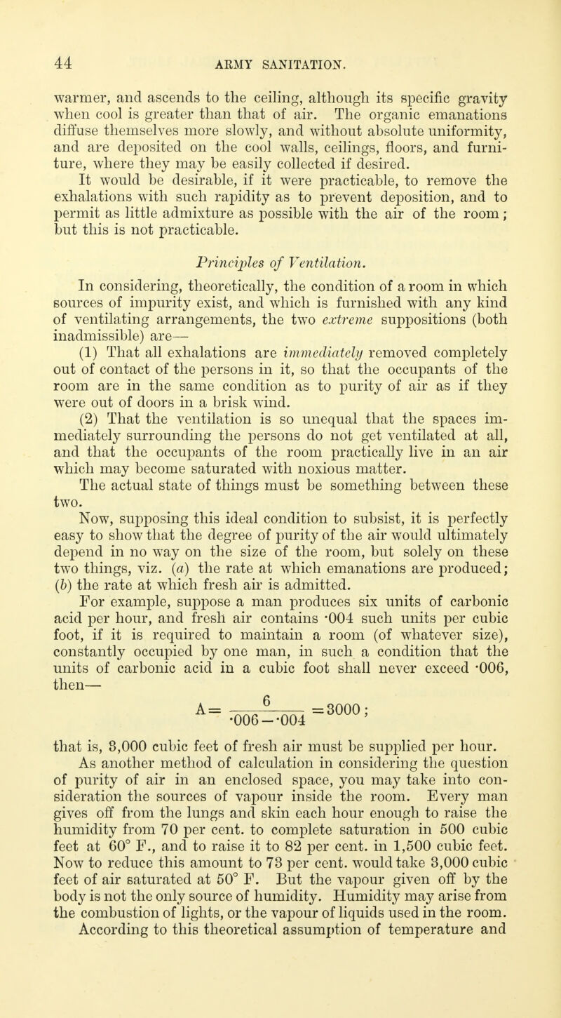 warmer, and ascends to the ceiling, although its specific gravity when cool is greater than that of air. The organic emanations diffuse themselves more slowly, and without absolute uniformity, and are deposited on the cool walls, ceilings, floors, and furni- ture, where they may be easily collected if desired. It would be desirable, if it were practicable, to remove the exhalations with such rapidity as to prevent deposition, and to permit as little admixture as possible with the air of the room; but this is not practicable. Principles of Ventilation. In considering, theoretically, the condition of a room in which sources of impurity exist, and which is furnished with any kind of ventilating arrangements, the two extreme suppositions (both inadmissible) are— (1) That all exhalations are immediately removed completely out of contact of the persons in it, so that the occupants of the room are in the same condition as to purity of air as if they were out of doors in a brisk wind. (2) That the ventilation is so unequal that the spaces im- mediately surrounding the persons do not get ventilated at all, and that the occupants of the room practically live in an air which may become saturated with noxious matter. The actual state of things must be something between these two. Now, supposing this ideal condition to subsist, it is perfectly easy to show that the degree of purity of the air would ultimately depend in no way on the size of the room, but solely on these two things, viz. (a) the rate at which emanations are produced; (b) the rate at which fresh air is admitted. For example, suppose a man produces six units of carbonic acid per hour, and fresh air contains *004 such units per cubic foot, if it is required to maintain a room (of whatever size), constantly occupied by one man, in such a condition that the units of carbonic acid in a cubic foot shall never exceed *006, then— A = ■ „ 6 ^ =3000; •006--004 that is, 8,000 cubic feet of fresh air must be supplied per hour. As another method of calculation in considering the question of purity of air in an enclosed space, you may take into con- sideration the sources of vapour inside the room. Every man gives off from the lungs and skin each hour enough to raise the humidity from 70 per cent, to complete saturation in 500 cubic feet at 60° F., and to raise it to 82 per cent, in 1,500 cubic feet. Now to reduce this amount to 73 per cent, would take 3,000 cubic feet of air saturated at 50° F. But the vapour given off by the body is not the only source of humidity. Humidity may arise from the combustion of lights, or the vapour of liquids used in the room. According to this theoretical assumption of temperature and