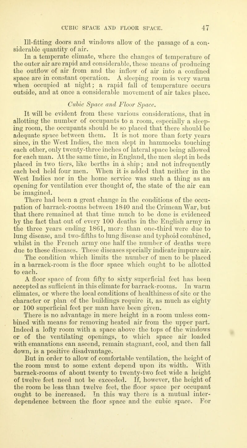 Ill-fitting doors and windows allow of the passage of a con- siderable quantity of air. In a temperate climate, where the changes of temperature of the outer air are rapid and considerable, these means of producing the outflow of air from and the inflow of air into a confined space are in constant operation. A sleeping room is very warm when occupied at night; a rapid fall of temperature occurs outside, and at once a considerable movement of air takes place. Cubic Space and Floor Space. It will be evident from these various considerations, that in allotting the number of occupants to a room, especially a sleep- ing room, the occupants should be so placed that there should be adequate space between them. It is not more than forty years since, in the West Indies, the men slept in hammocks touching each other, only twenty-three inches of lateral space being allowed for each man. At the same time, in England, the men slept in beds placed in two tiers, like berths in a ship; and not infrequently each bed held four men. When it is added that neither in the West Indies nor in the home service was such a thing as an opening for ventilation ever thought of, the state of the air can be imagined. There had been a great change in the conditions of the occu- pation of barrack-rooms between 1840 and the Crimean War, but that there remained at that time much to be done is evidenced by the fact that out of every 100 deaths in the English army in the three years ending 1861, more than one-third were due to lung disease, and two-fifths to lung disease and typhoid combined, whilst in the French army one half the number of deaths were due to these diseases. These diseases specially indicate impure air. The condition which limits the number of men to be placed in a barrack-room is the floor space which ought to be allotted to each. A floor space of from fifty to sixty superficial feet has been accepted as sufficient in this climate for barrack-rooms. In warm climates, or where the local conditions of healthiness of site or the character or plan of the buildings require it, as much as eighty or 100 superficial feet per man have been given. There is no advantage in mere height in a room unless com- bined with means for removing heated air from the upper part. Indeed a lofty room with a space above the tops of the windows or of the ventilating openings, to which space air loaded with emanations can ascend, remain stagnant, cool, and then fall down, is a positive disadvantage. But in order to allow of comfortable ventilation, the height of the room must to some extent depend upon its width. With barrack-rooms of about twenty to twenty-two feet wide a height of twelve feet need not be exceeded. If, however, the height of the room be less than twelve feet, the floor space per occupant ought to be increased. In this way there is a mutual inter- dependence between the floor space and the cubic space. For