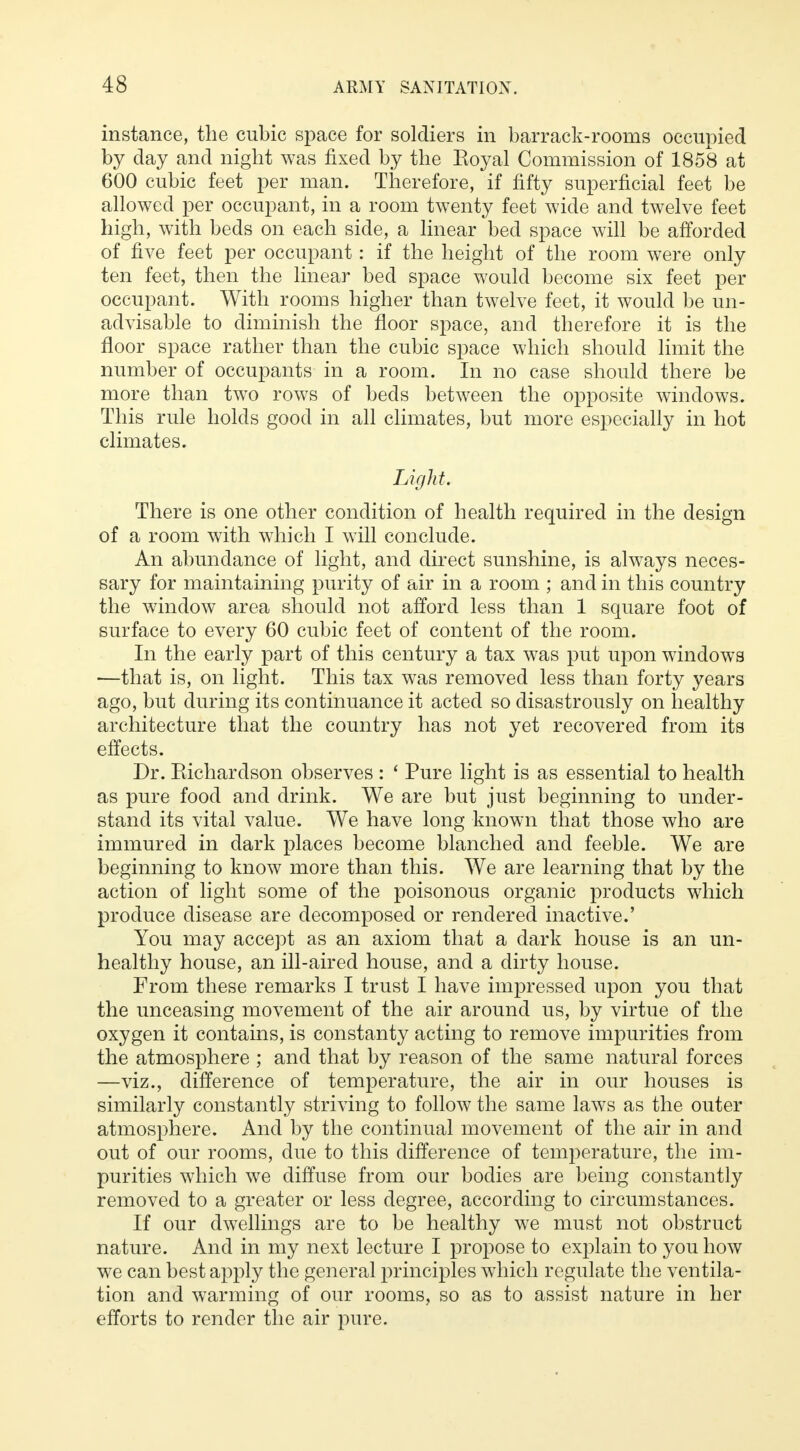 instance, the cubic space for soldiers in barrack-rooms occupied by day and night was fixed by the Royal Commission of 1858 at 600 cubic feet per man. Therefore, if fifty superficial feet be allowed per occupant, in a room twenty feet wide and twelve feet high, with beds on each side, a linear bed space will be afforded of five feet per occupant: if the height of the room were only ten feet, then the linear bed space would become six feet per occupant. With rooms higher than twelve feet, it would be un- advisable to diminish the floor space, and therefore it is the floor space rather than the cubic space which should limit the number of occupants in a room. In no case should there be more than two rows of beds between the opposite windows. This rule holds good in all climates, but more especially in hot climates. Light. There is one other condition of health required in the design of a room with which I will conclude. An abundance of light, and direct sunshine, is always neces- sary for maintaining purity of air in a room ; and in this country the window area should not afford less than 1 square foot of surface to every 60 cubic feet of content of the room. In the early part of this century a tax was put upon windows —that is, on light. This tax was removed less than forty years ago, but during its continuance it acted so disastrously on healthy architecture that the country has not yet recovered from its effects. Dr. Richardson observes : ' Pure light is as essential to health as pure food and drink. We are but just beginning to under- stand its vital value. We have long known that those who are immured in dark places become blanched and feeble. We are beginning to know more than this. We are learning that by the action of light some of the poisonous organic products which produce disease are decomposed or rendered inactive.' You may accept as an axiom that a dark house is an un- healthy house, an ill-aired house, and a dirty house. From these remarks I trust I have impressed upon you that the unceasing movement of the air around us, by virtue of the oxygen it contains, is constanty acting to remove impurities from the atmosphere ; and that by reason of the same natural forces —viz., difference of temperature, the air in our houses is similarly constantly striving to follow the same laws as the outer atmosphere. And by the continual movement of the air in and out of our rooms, due to this difference of temperature, the im- purities which we diffuse from our bodies are being constantly removed to a greater or less degree, according to circumstances. If our dwellings are to be healthy we must not obstruct nature. And in my next lecture I propose to explain to you how we can best apply the general principles which regulate the ventila- tion and warming of our rooms, so as to assist nature in her efforts to render the air pure.