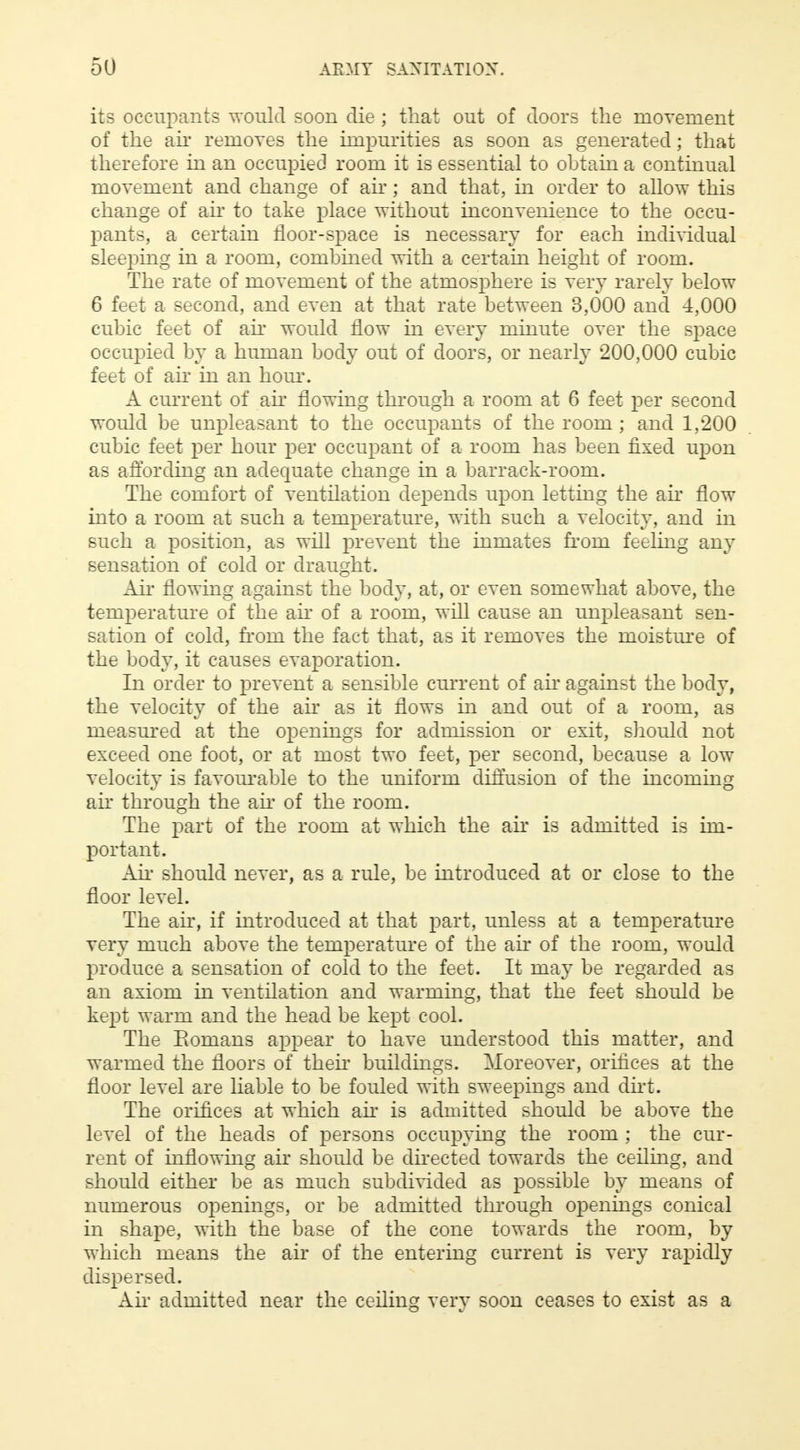 its occupants would soon die ; that out of doors the movement of the air removes the impurities as soon as generated; that therefore in an occupied room it is essential to obtain a continual movement and change of air; and that, in order to allow this change of air to take place without inconvenience to the occu- pants, a certain floor-space is necessary for each individual sleeping in a room, combined with a certain height of room. The rate of movement of the atmosphere is very rarely below 6 feet a second, and even at that rate between 3,000 and 4,000 cubic feet of ah* would flow in every minute over the space occupied by a human body out of doors, or nearly 200,000 cubic feet of ah* in an hour. A current of air flowing through a room at 6 feet per second would be unpleasant to the occupants of the room; and 1,200 cubic feet per hour per occupant of a room has been fixed upon as affording an adequate change in a barrack-room. The comfort of ventilation depends upon letting the ah* flow into a room at such a temperature, with such a velocity, and in such a position, as will prevent the inmates from feeling any sensation of cold or draught. Ah* flowing against the body, at, or even somewhat above, the temperature of the ah* of a room, will cause an unpleasant sen- sation of cold, from the fact that, as it removes the moisture of the body, it causes evaporation. In order to prevent a sensible current of air against the body, the velocity of the air as it flows in and out of a room, as measured at the openings for admission or exit, should not exceed one foot, or at most two feet, per second, because a low velocity is favourable to the uniform diffusion of the incoming air through the ah* of the room. The part of the room at which the air is admitted is im- portant. Air should never, as a rule, be introduced at or close to the floor level. The ah*, if introduced at that part, unless at a temperature very much above the temperature of the air of the room, would produce a sensation of cold to the feet. It may be regarded as an axiom in ventilation and warming, that the feet should be kept warm and the head be kept cool. The Eomans appear to have understood this matter, and warmed the floors of then* buildings. Moreover, orifices at the floor level are liable to be fouled with sweepings and dirt. The orifices at which ah* is admitted should be above the level of the heads of persons occupying the room ; the cur- rent of inflowing air should be directed towards the ceiling, and should either be as much subdivided as possible by means of numerous openings, or be admitted through openings conical in shape, with the base of the cone towards the room, by which means the air of the entering current is very rapidly dispersed. Air admitted near the ceiling very soon ceases to exist as a