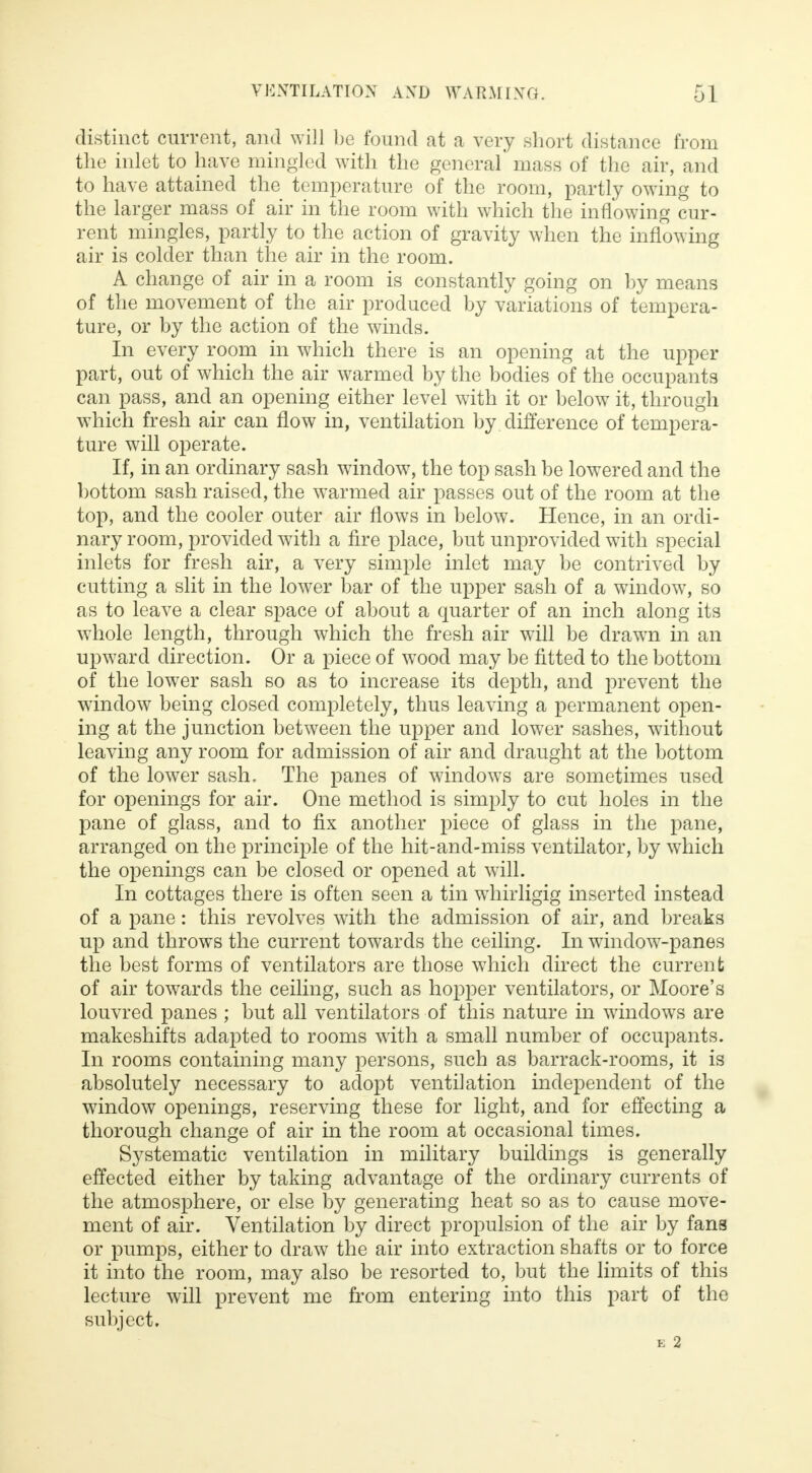 distinct current, and will be found at a very short distance from the inlet to have mingled with the general mass of the air, and to have attained the temperature of the room, partly owing to the larger mass of air in the room with which the inflowing cur- rent mingles, partly to the action of gravity when the inflowing air is colder than the air in the room. A change of air in a room is constantly going on by means of the movement of the air produced by variations of tempera- ture, or by the action of the winds. In every room in which there is an opening at the upper part, out of which the air warmed by the bodies of the occupants can pass, and an opening either level with it or below it, through which fresh air can flow in, ventilation by difference of tempera- ture will operate. If, in an ordinary sash window, the top sash be lowered and the bottom sash raised, the warmed air passes out of the room at the top, and the cooler outer air flows in below. Hence, in an ordi- nary room, provided with a fire place, but unprovided with special inlets for fresh air, a very simple inlet may be contrived by cutting a slit in the lower bar of the upper sash of a window, so as to leave a clear space of about a quarter of an inch along its whole length, through which the fresh air will be drawn in an upward direction. Or a piece of wood may be fitted to the bottom of the lower sash so as to increase its depth, and prevent the window being closed completely, thus leaving a permanent open- ing at the junction between the upper and lower sashes, without leaving any room for admission of air and draught at the bottom of the lower sash, The panes of windows are sometimes used for openings for air. One method is simply to cut holes in the pane of glass, and to fix another piece of glass in the pane, arranged on the principle of the hit-and-miss ventilator, by which the openings can be closed or opened at will. In cottages there is often seen a tin whirligig inserted instead of a pane: this revolves with the admission of air, and breaks up and throws the current towards the ceiling. In window-panes the best forms of ventilators are those which direct the current of air towards the ceiling, such as hopper ventilators, or Moore's louvred panes ; but all ventilators of this nature in windows are makeshifts adapted to rooms with a small number of occupants. In rooms containing many persons, such as barrack-rooms, it is absolutely necessary to adopt ventilation independent of the window openings, reserving these for light, and for effecting a thorough change of air in the room at occasional times. Systematic ventilation in military buildings is generally effected either by taking advantage of the ordinary currents of the atmosphere, or else by generating heat so as to cause move- ment of air. Ventilation by direct propulsion of the air by fans or pumps, either to draw the air into extraction shafts or to force it into the room, may also be resorted to, but the limits of this lecture will prevent me from entering into this part of the subject. E 2