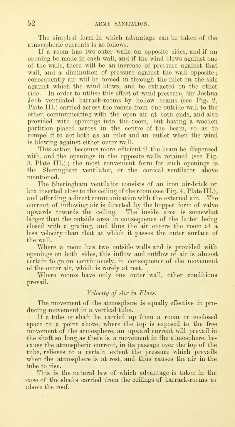 The simplest form in which advantage can be taken of the atmospheric currents is as follows. If a room has two outer walls on opposite sides, and if an opening be made in each wall, and if the wind blows against one of the walls, there will be an increase of pressure against that wall, and a diminution of pressure against the wall opposite; consequently air will be forced in through the inlet on the side against which the wind blows, and be extracted on the other side. In order to utilise this effect of wind pressure, Sir Joshua Jebb ventilated barrack-rooms by hollow beams (see Fig. 2, Plate III.) carried across the rooms from one outside wall to the other, communicating with the open air at both ends, and also provided with openings into the room, but having a wooden partition placed across in the centre of the beam, so as to compel it to act both as an inlet and an outlet when the wind is blowing against either outer wall. This action becomes more efficient if the beam be dispensed with, and the openings in the opposite walls retained (see Fig. 3, Plate III.) ; the most convenient form for such openings is the Sheringham ventilator, or the conical ventilator above mentioned. The Sheringham ventilator consists of an iron air-brick or box inserted close to the ceiling of'the room (see Fig. 4, Plate III.), and affording a direct communication with the external air. The current of inflowing air is directed by the hopper form of valve upwards towards the ceiling. The inside area is somewhat larger than the outside area in consequence of the latter being closed with a grating, and thus the air enters the room at a less velocity than that at which it passes the outer surface of the wall. Where a room has two outside walls and is provided with openings on both sides, this inflow and outflow of air is almost certain to go on continuously, in consequence of the movement of the outer air, which is rarely at rest. Where rooms have only one outer wall, other conditions prevail. Velocity of Air in Flues. The movement of the atmosphere is equally effective in pro- ducing movement in a vertical tube. If a tube or shaft be carried up from a room or enclosed space to a point above, where the top is exposed to the free movement of the atmosphere, an upward current will prevail in the shaft so long as there is a movement in the atmosphere, be- cause the atmospheric current, in its passage over the top of the tube, relieves to a certain extent the pressure which prevails when the atmosphere is at rest, and thus causes the air in the tube to rise. This is the natural law of which advantage is taken in the case of the shafts carried from the ceilings of barrack-rooms to above the roof.