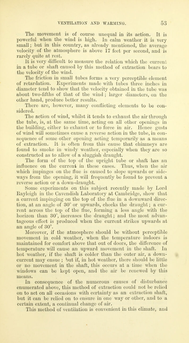The movement is of course unequal in its action. It is powerful when the wind is high. In calm weather it is very small; but in this country, as already mentioned, the average velocity of the atmosphere is above 17 feet per second, and is rarely quite at rest. It is very difficult to measure the relation which the current in a tube or shaft caused by this method of extraction bears to the velocity of the wind. The friction in small tubes forms a very perceptible element of retardation. Experiments made with tubes three inches in diameter tend to show that the velocity obtained in the tube was about two-fifths of that of the wind ; larger diameters, on the other hand, produce better results. There are, however, many conflicting elements to be con- sidered. The action of wind, whilst it tends to exhaust the air through the tube, is, at the same time, acting on all other openings in the building, either to exhaust or to force in air. Hence gusts of wind will sometimes cause a reverse action in the tube, in con- sequence of some other opening acting temporarily as a means of extraction. It is often from this cause that chimneys are found to smoke in windy weather, especially when they are so constructed as to allow of a sluggish draught. The form of the top of the upright tube or shaft has an influence on the current in these cases. Thus, when the air which impinges on the flue is caused to slope upwards or side- ways from the opening, it will frequently be found to prevent a reverse action or a down-draught. Some experiments on this subject recently made by Lord Eayleigh in the Cavendish Laboratory at Cambridge, show that a current impinging on the top of the flue in a downward direc- tion, at an angle of 30° or upwards, checks the draught; a cur- rent across the top of the flue, forming a less angle with the horizon than 30°, increases the draught; and the most advan- tageous effect is produced when the current strikes upwards at an angle of 30°. Moreover, if the atmosphere should be without perceptible movement in cold weather, when the temperature indoors is maintained for comfort above that out of doors, the difference of temperature will cause an upward movement in the shaft. In hot weather, if the shaft is colder than the outer air, a down- current may ensue ; but if, in hot weather, there should be little or no movement in the shaft, this occurs at a time when the windows can be kept open, and the air be renewed by this means. In consequence of the numerous causes of disturbance enumerated above, this method of extraction could not be relied on to act on all occasions with certainty as an extraction shaft, but it can be relied on to ensure in one way or other, and to a certain extent, a continual change of air. This method of ventilation is convenient in this climate, and