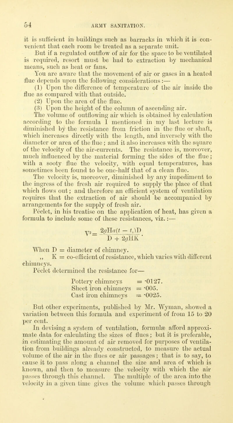 it is sufficient in buildings such as barracks in which it is con- venient that each room be treated as a separate unit. But if a regulated outflow of air for the space to be ventilated is required, resort must be had to extraction by mechanical means, such as heat or fans. You are aware that the movement of air or gases in a heated flue depends upon the following considerations :— (1) Upon the difference of temperature of the air inside the flue as compared with that outside. (2) Upon the area of the flue. (3) Upon the height of the column of ascending air. The volume of outflowing air which is obtained by calculation according to the formula I mentioned in my last lecture is diminished by the resistance from friction in the flue or shaft, which increases directly with the length, and inversely with the diameter or area of the flue ; and it also increases with the square of the velocity of the air-currents. The resistance is, moreover, much influenced by the material forming the sides of the flue; with a sooty flue the velocity, with equal temperatures, has sometimes been found to be one-half that of a clean flue. The velocity is, moreover, diminished by any impediment to the ingress of the fresh air required to supply the place of that which flows out; and therefore an efficient system of ventilation requires that the extraction of air should be accompanied by arrangements for the supply of fresh air. Peclet, in his treatise on the application of heat, has given a formula to include some of these resistances, viz.:— D + * When I) = diameter of chimney. ,, K = co-efficient of resistance, which varies with different chimneys. Peclet determined the resistance for— Pottery chimneys = -0127. Sheet iron chimneys = *005. Cast iron chimneys = *0025. But other experiments, published by Mr. Wyman, showed a variation between this formula and experiment of from 15 to 20 per cent. In devising a system of ventilation, formulae afford approxi- mate data for calculating the sizes of flues; but it is preferable, in estimating the amount of air removed for purposes of ventila- tion from buildings already constructed, to measure the actual volume of the air in the flues or air passages; that is to say, to cause it to pass along a channel the size and area of which is known, and then to measure the velocity with which the air passes through this channel. The multiple of the area into the velocity in a given time gives the volume which passes through