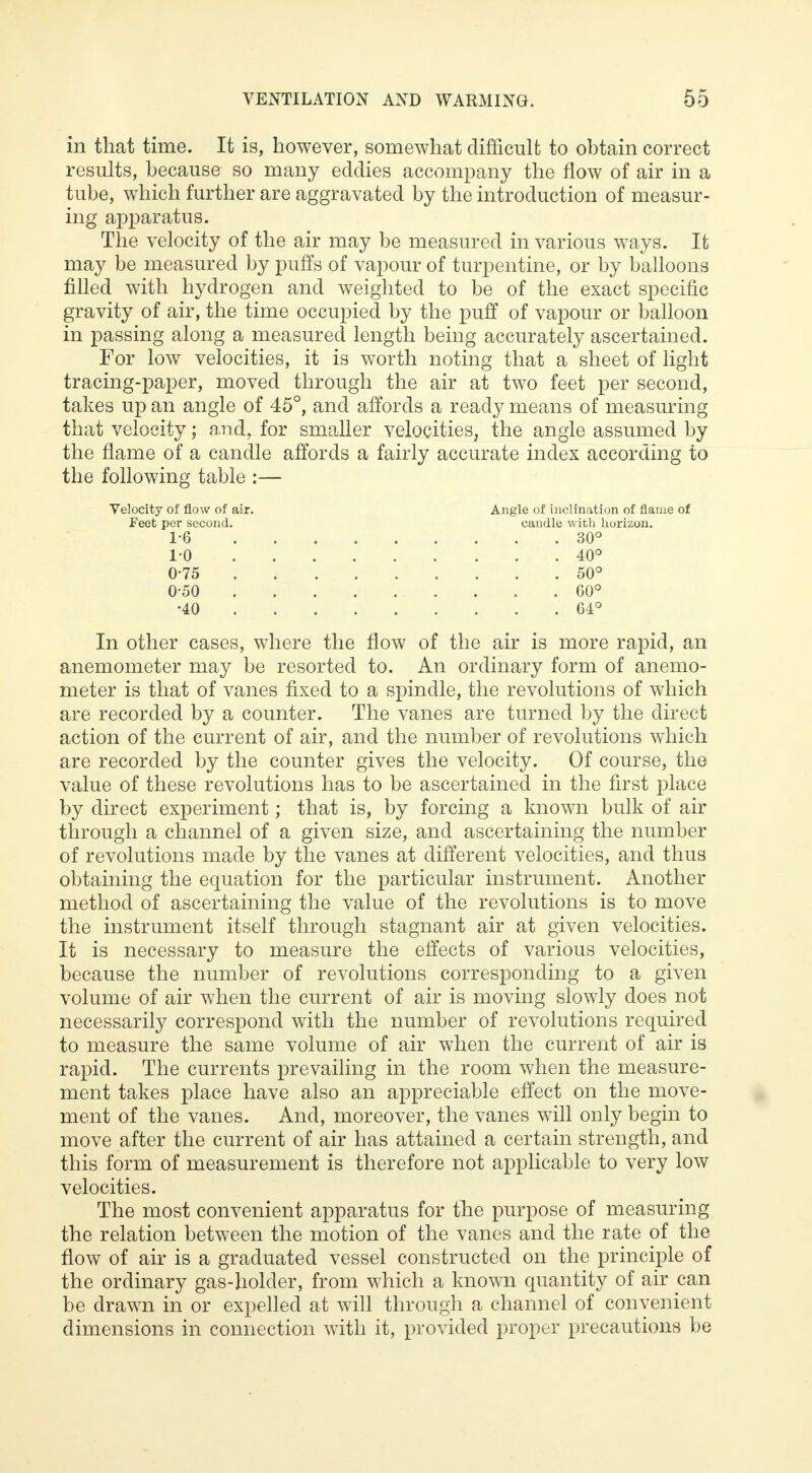 in that time. It is, however, somewhat difficult to obtain correct results, because so many eddies accompany the flow of air in a tube, which further are aggravated by the introduction of measur- ing apparatus. The velocity of the air may be measured in various ways. It may be measured by puffs of vapour of turpentine, or by balloons filled with hydrogen and weighted to be of the exact specific gravity of air, the time occupied by the puff of vapour or balloon in passing along a measured length being accurately ascertained. For low velocities, it is worth noting that a sheet of light tracing-paper, moved through the air at two feet per second, takes up an angle of 45°, and affords a ready means of measuring that velocity; and, for smaller velocities, the angle assumed by the flame of a candle affords a fairly accurate index according to the following table :— Velocity of flow of air. Angle of inclination of flame of In other cases, where the flow of the air is more rapid, an anemometer may be resorted to. An ordinary form of anemo- meter is that of vanes fixed to a spindle, the revolutions of which are recorded by a counter. The vanes are turned by the direct action of the current of air, and the number of revolutions which are recorded by the counter gives the velocity. Of course, the value of these revolutions has to be ascertained in the first place by direct experiment; that is, by forcing a known bulk of air through a channel of a given size, and ascertaining the number of revolutions made by the vanes at different velocities, and thus obtaining the equation for the particular instrument. Another method of ascertaining the value of the revolutions is to move the instrument itself through stagnant air at given velocities. It is necessary to measure the effects of various velocities, because the number of revolutions corresponding to a given volume of air when the current of air is moving slowly does not necessarily correspond with the number of revolutions required to measure the same volume of air when the current of air is rapid. The currents prevailing in the room when the measure- ment takes place have also an appreciable effect on the move- ment of the vanes. And, moreover, the vanes will only begin to move after the current of air has attained a certain strength, and this form of measurement is therefore not applicable to very low velocities. The most convenient apparatus for the purpose of measuring the relation between the motion of the vanes and the rate of the flow of air is a graduated vessel constructed on the principle of the ordinary gas-holder, from which a known quantity of air can be drawn in or expelled at will through a channel of convenient dimensions in connection with it, provided proper precautions be Feet per second. candle witli horizon. 1-6 1-0 0-75 0-50 •40 30° 40° 50° G0° 64°