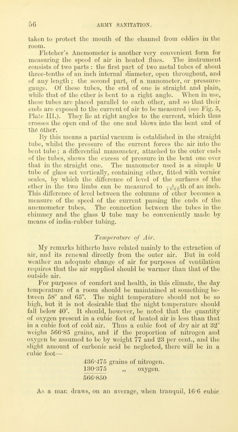 taken to protect the mouth of the channel from eddies in the room. Fletcher's Anemometer is another very convenient form for measuring the speed of air in heated flues. The instrument consists of two parts : the first part of two metal tubes of about three-tenths of an inch internal diameter, open throughout, and of any length ; the second part, of a manometer, or pressure- gauge. Of these tubes, the end of one is straight and plain, while that of the other is bent to a right angle. When in use, these tubes are placed parallel to each other, and so that their ends are exposed to the current of air to be measured (see Fig. 5, Plate III.). They lie at right angles to the current, which thus crosses the open end of the one and blows into the bent end of the other. By this means a partial vacuum is established in the straight tube, whilst the pressure of the current forces the air into the bent tube; a differential manometer, attached to the outer ends of the tubes, shows the excess of pressure in the bent one over that in the straight one. The manometer used is a simple U tube of glass set vertically, containing ether, fitted with vernier scales, by which the difference of level of the surfaces of the ether in the two limbs can be measured to y-J^th of an inch. This difference of level between the columns of ether becomes a measure of the speed of the current passing the ends of the anemometer tubes. The connection between the tubes in the chimney and the glass U tube may be conveniently made by means of india-rubber tubing. Temperature of Air. My remarks hitherto have related mainly to the extraction of air, and its renewal directly from the outer air. But in cold weather an adequate change of air for purposes of ventilation requires that the air supplied should be warmer than that of the outside air. For purposes of comfort and health, in this climate, the day temperature of a room should be maintained at something be- tween 58° and 65°. The night temperature should not be so high, but it is not desirable that the night temperature should fall below 40°. It should, however, be noted that the quantity of oxygen present in a cubic foot of heated air is less than that in a cubic foot of cold air. Thus a cubic foot of dry air at 32° weighs 566*85 grains, and if the proportion of nitrogen and oxygen be assumed to be by weight 77 and 23 per cent., and the slight amount of carbonic acid be neglected, there will be in a cubic foot— 436*475 grains of nitrogen. 130*375 ,, oxygen. 566*850 As a man draws, on an average, when tranquil, 16*6 cubic